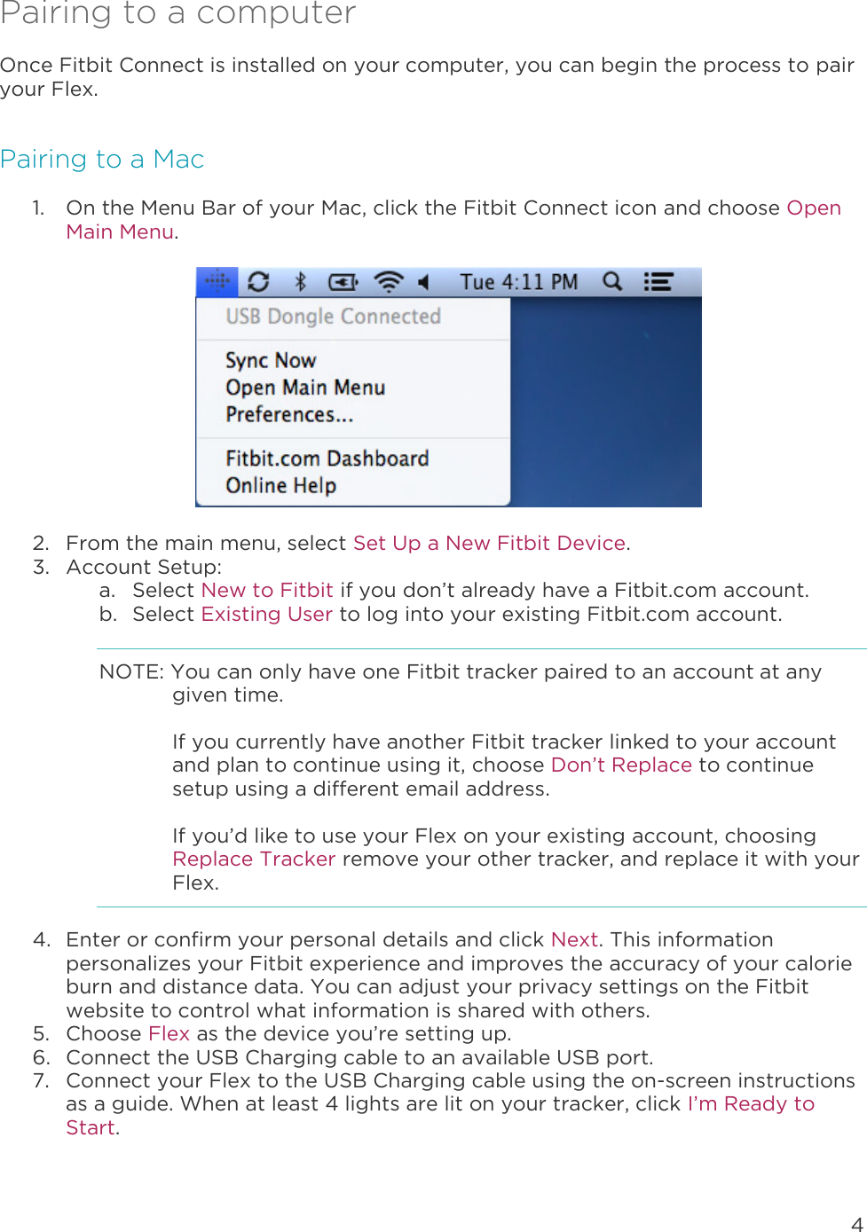 4  Pairing to a computer Once Fitbit Connect is installed on your computer, you can begin the process to pair your Flex.  Pairing to a Mac 1. On the Menu Bar of your Mac, click the Fitbit Connect icon and choose Open Main Menu.    2. From the main menu, select Set Up a New Fitbit Device. 3. Account Setup: a. Select New to Fitbit if you don’t already have a Fitbit.com account. b. Select Existing User to log into your existing Fitbit.com account. NOTE: You can only have one Fitbit tracker paired to an account at any given time.   If you currently have another Fitbit tracker linked to your account and plan to continue using it, choose Don’t Replace to continue setup using a different email address.   If you’d like to use your Flex on your existing account, choosing Replace Tracker remove your other tracker, and replace it with your Flex.  4. Enter or confirm your personal details and click Next. This information personalizes your Fitbit experience and improves the accuracy of your calorie burn and distance data. You can adjust your privacy settings on the Fitbit website to control what information is shared with others.  5. Choose Flex as the device you’re setting up.  6. Connect the USB Charging cable to an available USB port.  7. Connect your Flex to the USB Charging cable using the on-screen instructions as a guide. When at least 4 lights are lit on your tracker, click I’m Ready to Start. 