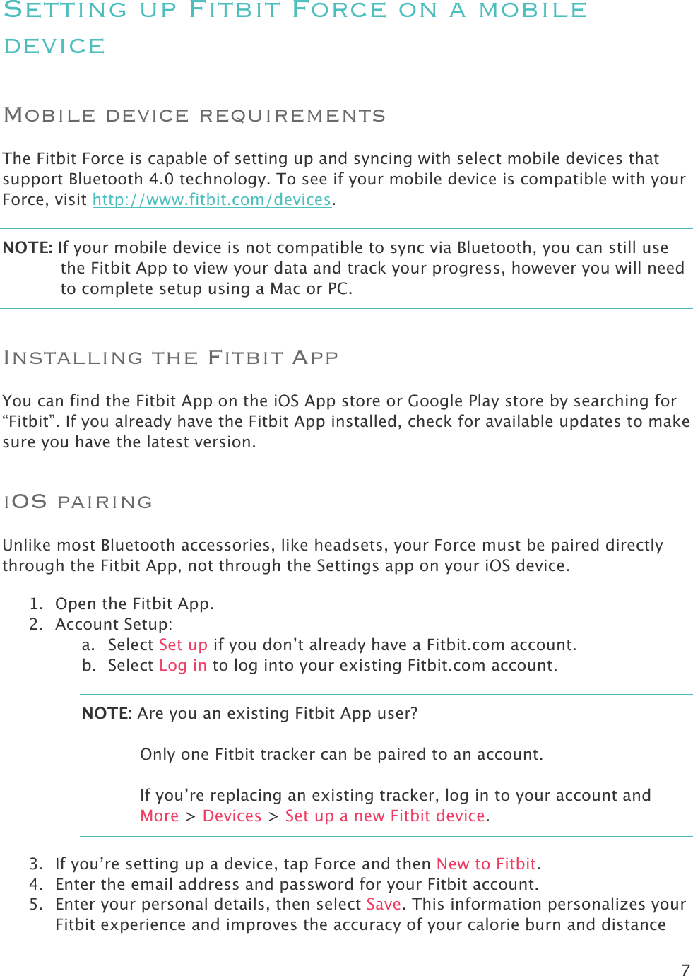 7  Setting up Fitbit Force on a mobile device Mobile device requirements The Fitbit Force is capable of setting up and syncing with select mobile devices that support Bluetooth 4.0 technology. To see if your mobile device is compatible with your Force, visit http://www.fitbit.com/devices.  NOTE: If your mobile device is not compatible to sync via Bluetooth, you can still use the Fitbit App to view your data and track your progress, however you will need to complete setup using a Mac or PC.  Installing the Fitbit App You can find the Fitbit App on the iOS App store or Google Play store by searching for “Fitbit”. If you already have the Fitbit App installed, check for available updates to make sure you have the latest version.  iOS pairing Unlike most Bluetooth accessories, like headsets, your Force must be paired directly through the Fitbit App, not through the Settings app on your iOS device.  1. Open the Fitbit App. 2. Account Setup: a. Select Set up if you don’t already have a Fitbit.com account. b. Select Log in to log into your existing Fitbit.com account. NOTE: Are you an existing Fitbit App user?   Only one Fitbit tracker can be paired to an account.   If you’re replacing an existing tracker, log in to your account and More &gt; Devices &gt; Set up a new Fitbit device. 3. If you’re setting up a device, tap Force and then New to Fitbit.  4. Enter the email address and password for your Fitbit account. 5. Enter your personal details, then select Save. This information personalizes your Fitbit experience and improves the accuracy of your calorie burn and distance 