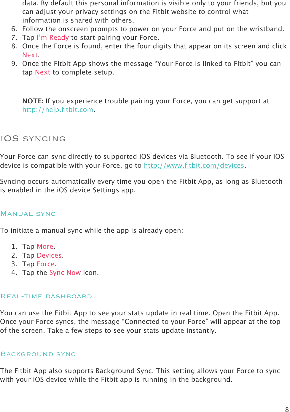 8  data. By default this personal information is visible only to your friends, but you can adjust your privacy settings on the Fitbit website to control what information is shared with others.  6. Follow the onscreen prompts to power on your Force and put on the wristband.  7. Tap I’m Ready to start pairing your Force.  8. Once the Force is found, enter the four digits that appear on its screen and click Next.  9. Once the Fitbit App shows the message “Your Force is linked to Fitbit” you can tap Next to complete setup.  NOTE: If you experience trouble pairing your Force, you can get support at http://help.fitbit.com. iOS syncing Your Force can sync directly to supported iOS devices via Bluetooth. To see if your iOS device is compatible with your Force, go to http://www.fitbit.com/devices.  Syncing occurs automatically every time you open the Fitbit App, as long as Bluetooth is enabled in the iOS device Settings app.  Manual sync To initiate a manual sync while the app is already open: 1. Tap More. 2. Tap Devices. 3. Tap Force. 4. Tap the Sync Now icon. Real-time dashboard You can use the Fitbit App to see your stats update in real time. Open the Fitbit App. Once your Force syncs, the message “Connected to your Force” will appear at the top of the screen. Take a few steps to see your stats update instantly. Background sync The Fitbit App also supports Background Sync. This setting allows your Force to sync with your iOS device while the Fitbit app is running in the background.  