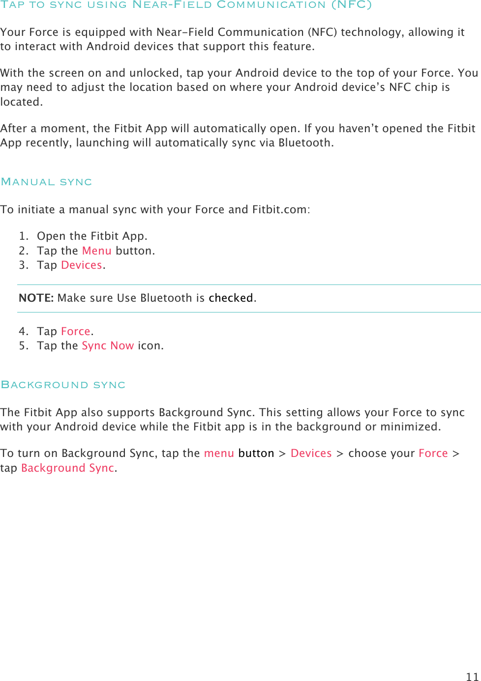 11  Tap to sync using Near-Field Communication (NFC) Your Force is equipped with Near-Field Communication (NFC) technology, allowing it to interact with Android devices that support this feature.  With the screen on and unlocked, tap your Android device to the top of your Force. You may need to adjust the location based on where your Android device’s NFC chip is located.  After a moment, the Fitbit App will automatically open. If you haven’t opened the Fitbit App recently, launching will automatically sync via Bluetooth.  Manual sync To initiate a manual sync with your Force and Fitbit.com: 1. Open the Fitbit App.  2. Tap the Menu button. 3. Tap Devices. NOTE: Make sure Use Bluetooth is checked. 4. Tap Force. 5. Tap the Sync Now icon. Background sync The Fitbit App also supports Background Sync. This setting allows your Force to sync with your Android device while the Fitbit app is in the background or minimized.  To turn on Background Sync, tap the menu button &gt; Devices &gt; choose your Force &gt; tap Background Sync. 
