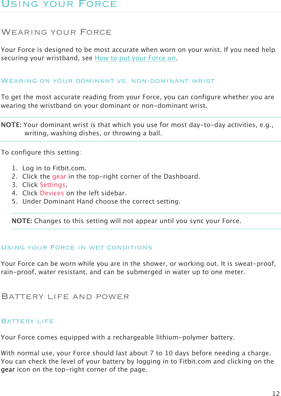 12  Using your Force Wearing your Force Your Force is designed to be most accurate when worn on your wrist. If you need help securing your wristband, see How to put your Force on. Wearing on your dominant vs. non-dominant wrist To get the most accurate reading from your Force, you can configure whether you are wearing the wristband on your dominant or non-dominant wrist. NOTE: Your dominant wrist is that which you use for most day-to-day activities, e.g., writing, washing dishes, or throwing a ball. To configure this setting:  1. Log in to Fitbit.com. 2. Click the gear in the top-right corner of the Dashboard. 3. Click Settings. 4. Click Devices on the left sidebar. 5. Under Dominant Hand choose the correct setting. NOTE: Changes to this setting will not appear until you sync your Force.  Using your Force in wet conditions Your Force can be worn while you are in the shower, or working out. It is sweat-proof, rain-proof, water resistant, and can be submerged in water up to one meter.  Battery life and power Battery life Your Force comes equipped with a rechargeable lithium-polymer battery.  With normal use, your Force should last about 7 to 10 days before needing a charge. You can check the level of your battery by logging in to Fitbit.com and clicking on the gear icon on the top-right corner of the page.  