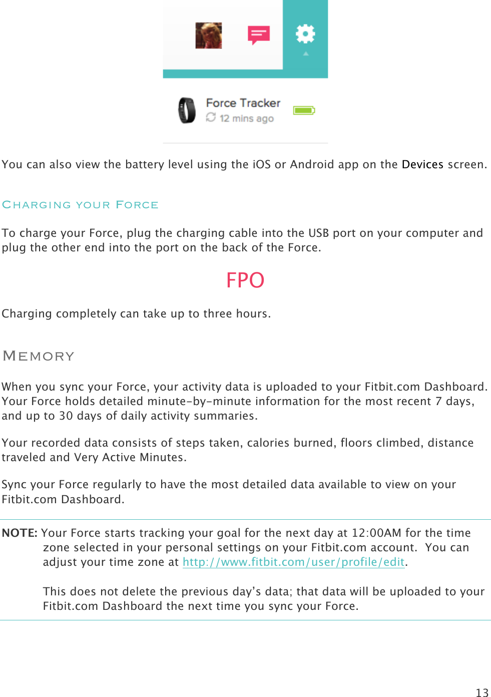 13   You can also view the battery level using the iOS or Android app on the Devices screen. Charging your Force To charge your Force, plug the charging cable into the USB port on your computer and plug the other end into the port on the back of the Force.  FPO Charging completely can take up to three hours.   Memory When you sync your Force, your activity data is uploaded to your Fitbit.com Dashboard. Your Force holds detailed minute-by-minute information for the most recent 7 days, and up to 30 days of daily activity summaries.  Your recorded data consists of steps taken, calories burned, floors climbed, distance traveled and Very Active Minutes.  Sync your Force regularly to have the most detailed data available to view on your Fitbit.com Dashboard. NOTE: Your Force starts tracking your goal for the next day at 12:00AM for the time zone selected in your personal settings on your Fitbit.com account.  You can adjust your time zone at http://www.fitbit.com/user/profile/edit.   This does not delete the previous day’s data; that data will be uploaded to your Fitbit.com Dashboard the next time you sync your Force.   
