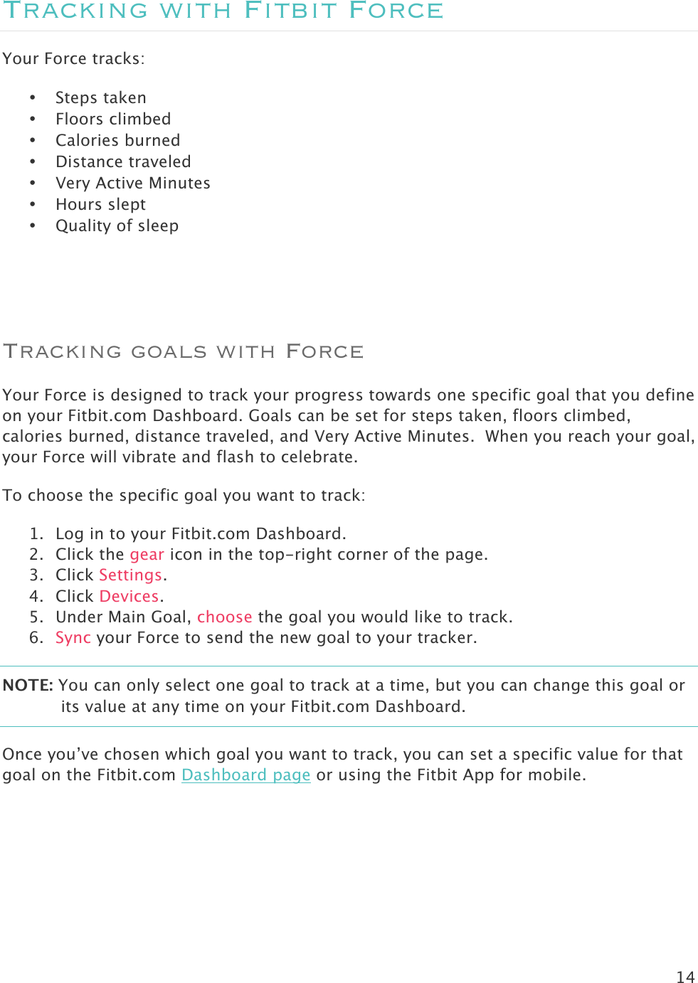 14  Tracking with Fitbit Force Your Force tracks:  • Steps taken • Floors climbed • Calories burned • Distance traveled • Very Active Minutes • Hours slept • Quality of sleep  Tracking goals with Force Your Force is designed to track your progress towards one specific goal that you define on your Fitbit.com Dashboard. Goals can be set for steps taken, floors climbed, calories burned, distance traveled, and Very Active Minutes.  When you reach your goal, your Force will vibrate and flash to celebrate.  To choose the specific goal you want to track:  1. Log in to your Fitbit.com Dashboard.  2. Click the gear icon in the top-right corner of the page. 3. Click Settings.   4. Click Devices.  5. Under Main Goal, choose the goal you would like to track.  6. Sync your Force to send the new goal to your tracker.  NOTE: You can only select one goal to track at a time, but you can change this goal or its value at any time on your Fitbit.com Dashboard.  Once you’ve chosen which goal you want to track, you can set a specific value for that goal on the Fitbit.com Dashboard page or using the Fitbit App for mobile.     