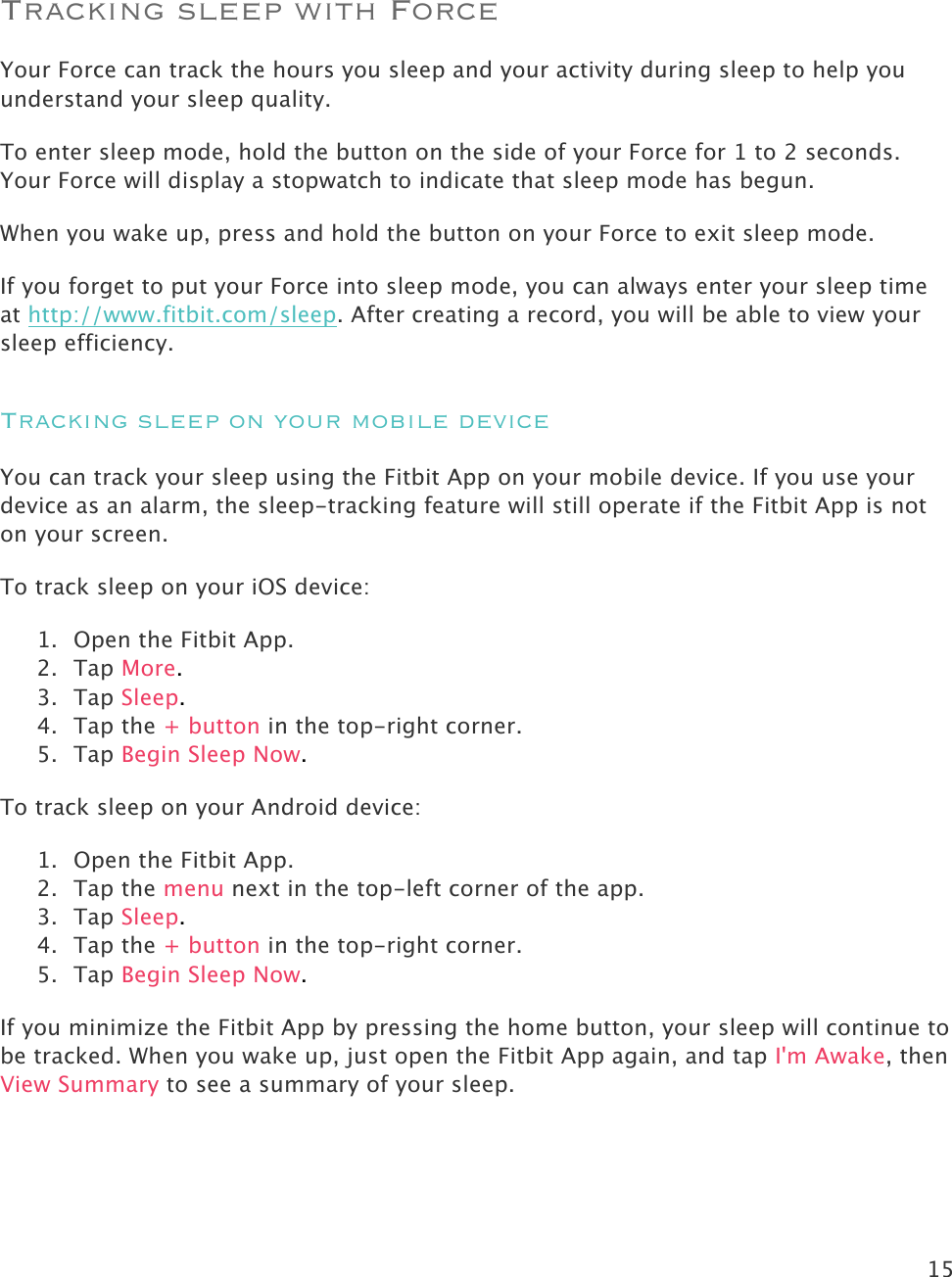 15   Tracking sleep with Force Your Force can track the hours you sleep and your activity during sleep to help you understand your sleep quality.  To enter sleep mode, hold the button on the side of your Force for 1 to 2 seconds. Your Force will display a stopwatch to indicate that sleep mode has begun.  When you wake up, press and hold the button on your Force to exit sleep mode. If you forget to put your Force into sleep mode, you can always enter your sleep time at http://www.fitbit.com/sleep. After creating a record, you will be able to view your sleep efficiency.  Tracking sleep on your mobile device You can track your sleep using the Fitbit App on your mobile device. If you use your device as an alarm, the sleep-tracking feature will still operate if the Fitbit App is not on your screen.  To track sleep on your iOS device: 1. Open the Fitbit App. 2. Tap More. 3. Tap Sleep. 4. Tap the + button in the top-right corner. 5. Tap Begin Sleep Now.  To track sleep on your Android device:  1. Open the Fitbit App. 2. Tap the menu next in the top-left corner of the app. 3. Tap Sleep. 4. Tap the + button in the top-right corner. 5. Tap Begin Sleep Now. If you minimize the Fitbit App by pressing the home button, your sleep will continue to be tracked. When you wake up, just open the Fitbit App again, and tap I&apos;m Awake, then View Summary to see a summary of your sleep. 