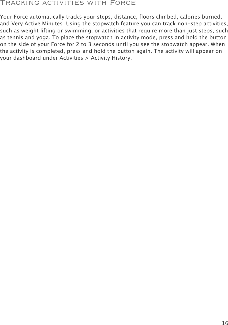 16  Tracking activities with Force Your Force automatically tracks your steps, distance, floors climbed, calories burned, and Very Active Minutes. Using the stopwatch feature you can track non-step activities, such as weight lifting or swimming, or activities that require more than just steps, such as tennis and yoga. To place the stopwatch in activity mode, press and hold the button on the side of your Force for 2 to 3 seconds until you see the stopwatch appear. When the activity is completed, press and hold the button again. The activity will appear on your dashboard under Activities &gt; Activity History.  