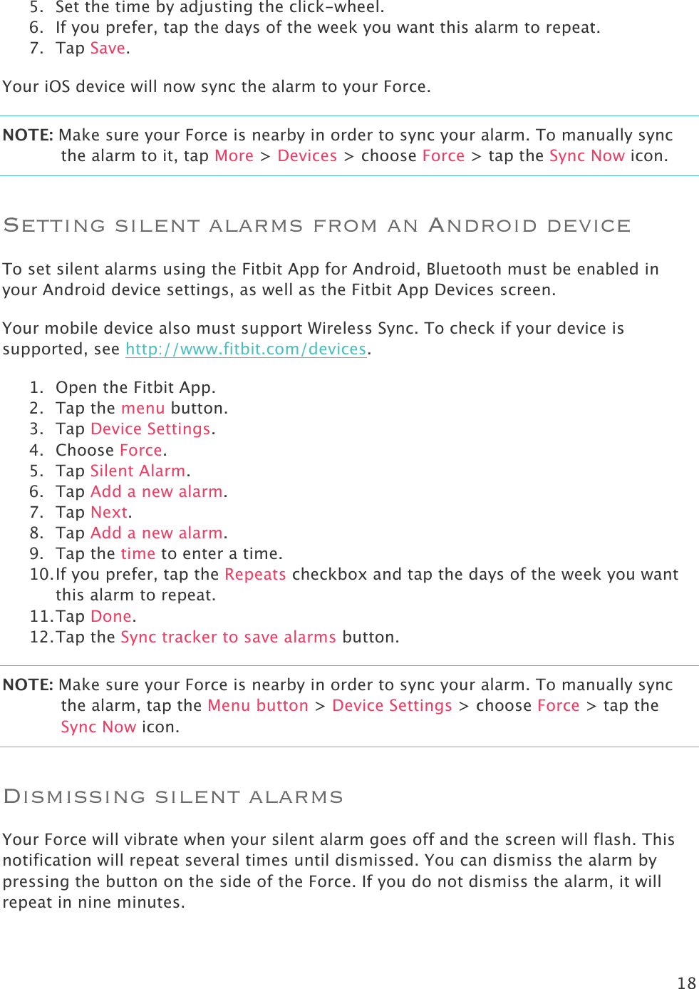 18  5. Set the time by adjusting the click-wheel.  6. If you prefer, tap the days of the week you want this alarm to repeat. 7. Tap Save. Your iOS device will now sync the alarm to your Force.  NOTE: Make sure your Force is nearby in order to sync your alarm. To manually sync the alarm to it, tap More &gt; Devices &gt; choose Force &gt; tap the Sync Now icon. Setting silent alarms from an Android device To set silent alarms using the Fitbit App for Android, Bluetooth must be enabled in your Android device settings, as well as the Fitbit App Devices screen. Your mobile device also must support Wireless Sync. To check if your device is supported, see http://www.fitbit.com/devices.  1. Open the Fitbit App.  2. Tap the menu button.  3. Tap Device Settings. 4. Choose Force. 5. Tap Silent Alarm. 6. Tap Add a new alarm. 7. Tap Next.  8. Tap Add a new alarm. 9. Tap the time to enter a time.  10. If you prefer, tap the Repeats checkbox and tap the days of the week you want this alarm to repeat. 11. Tap Done. 12. Tap the Sync tracker to save alarms button. NOTE: Make sure your Force is nearby in order to sync your alarm. To manually sync the alarm, tap the Menu button &gt; Device Settings &gt; choose Force &gt; tap the Sync Now icon. Dismissing silent alarms Your Force will vibrate when your silent alarm goes off and the screen will flash. This notification will repeat several times until dismissed. You can dismiss the alarm by pressing the button on the side of the Force. If you do not dismiss the alarm, it will repeat in nine minutes.  