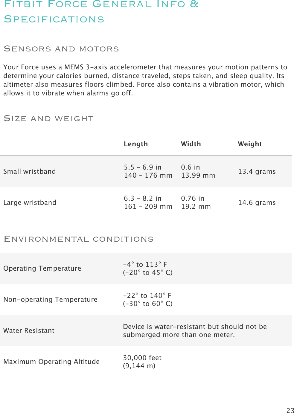 23  Fitbit Force General Info &amp; Specifications Sensors and motors Your Force uses a MEMS 3-axis accelerometer that measures your motion patterns to determine your calories burned, distance traveled, steps taken, and sleep quality. Its altimeter also measures floors climbed. Force also contains a vibration motor, which allows it to vibrate when alarms go off. Size and weight  Length Width Weight Small wristband  5.5 – 6.9 in 140 – 176 mm 0.6 in 13.99 mm 13.4 grams Large wristband  6.3 – 8.2 in 161 – 209 mm 0.76 in 19.2 mm 14.6 grams Environmental conditions Operating Temperature -4° to 113° F (-20° to 45° C) Non-operating Temperature -22° to 140° F (-30° to 60° C) Water Resistant Device is water-resistant but should not be submerged more than one meter. Maximum Operating Altitude 30,000 feet  (9,144 m)  