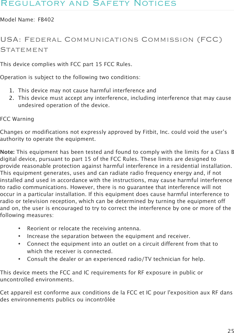 25  Regulatory and Safety Notices Model Name:  FB402 USA: Federal Communications Commission (FCC) Statement This device complies with FCC part 15 FCC Rules. Operation is subject to the following two conditions: 1. This device may not cause harmful interference and 2. This device must accept any interference, including interference that may cause undesired operation of the device. FCC Warning Changes or modifications not expressly approved by Fitbit, Inc. could void the user’s authority to operate the equipment. Note: This equipment has been tested and found to comply with the limits for a Class B digital device, pursuant to part 15 of the FCC Rules. These limits are designed to provide reasonable protection against harmful interference in a residential installation. This equipment generates, uses and can radiate radio frequency energy and, if not installed and used in accordance with the instructions, may cause harmful interference to radio communications. However, there is no guarantee that interference will not occur in a particular installation. If this equipment does cause harmful interference to radio or television reception, which can be determined by turning the equipment off and on, the user is encouraged to try to correct the interference by one or more of the following measures: • Reorient or relocate the receiving antenna. • Increase the separation between the equipment and receiver. • Connect the equipment into an outlet on a circuit different from that to which the receiver is connected. • Consult the dealer or an experienced radio/TV technician for help. This device meets the FCC and IC requirements for RF exposure in public or uncontrolled environments. Cet appareil est conforme aux conditions de la FCC et IC pour l&apos;exposition aux RF dans des environnements publics ou incontrôlée  