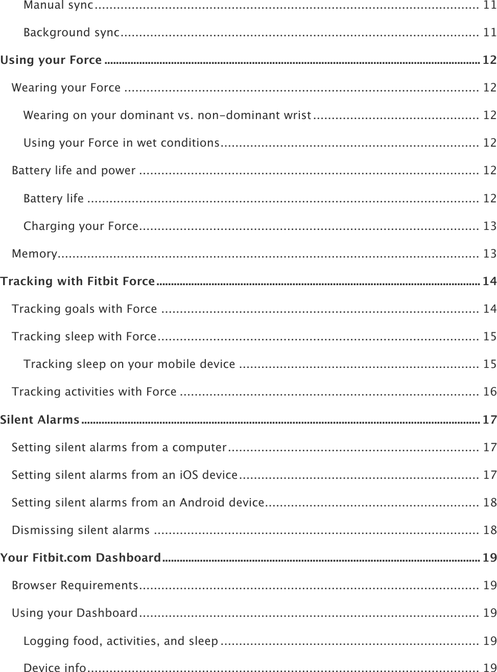    Manual sync ........................................................................................................ 11!Background sync ................................................................................................. 11!Using your Force .................................................................................................................................. 12!Wearing your Force ................................................................................................ 12!Wearing on your dominant vs. non-dominant wrist ............................................. 12!Using your Force in wet conditions ...................................................................... 12!Battery life and power ............................................................................................ 12!Battery life .......................................................................................................... 12!Charging your Force ............................................................................................ 13!Memory .................................................................................................................. 13!Tracking with Fitbit Force ................................................................................................................ 14!Tracking goals with Force ...................................................................................... 14!Tracking sleep with Force ....................................................................................... 15!Tracking sleep on your mobile device ................................................................. 15!Tracking activities with Force ................................................................................. 16!Silent Alarms .......................................................................................................................................... 17!Setting silent alarms from a computer .................................................................... 17!Setting silent alarms from an iOS device ................................................................. 17!Setting silent alarms from an Android device .......................................................... 18!Dismissing silent alarms ........................................................................................ 18!Your Fitbit.com Dashboard .............................................................................................................. 19!Browser Requirements ............................................................................................ 19!Using your Dashboard ............................................................................................ 19!Logging food, activities, and sleep ...................................................................... 19!Device info .......................................................................................................... 19!