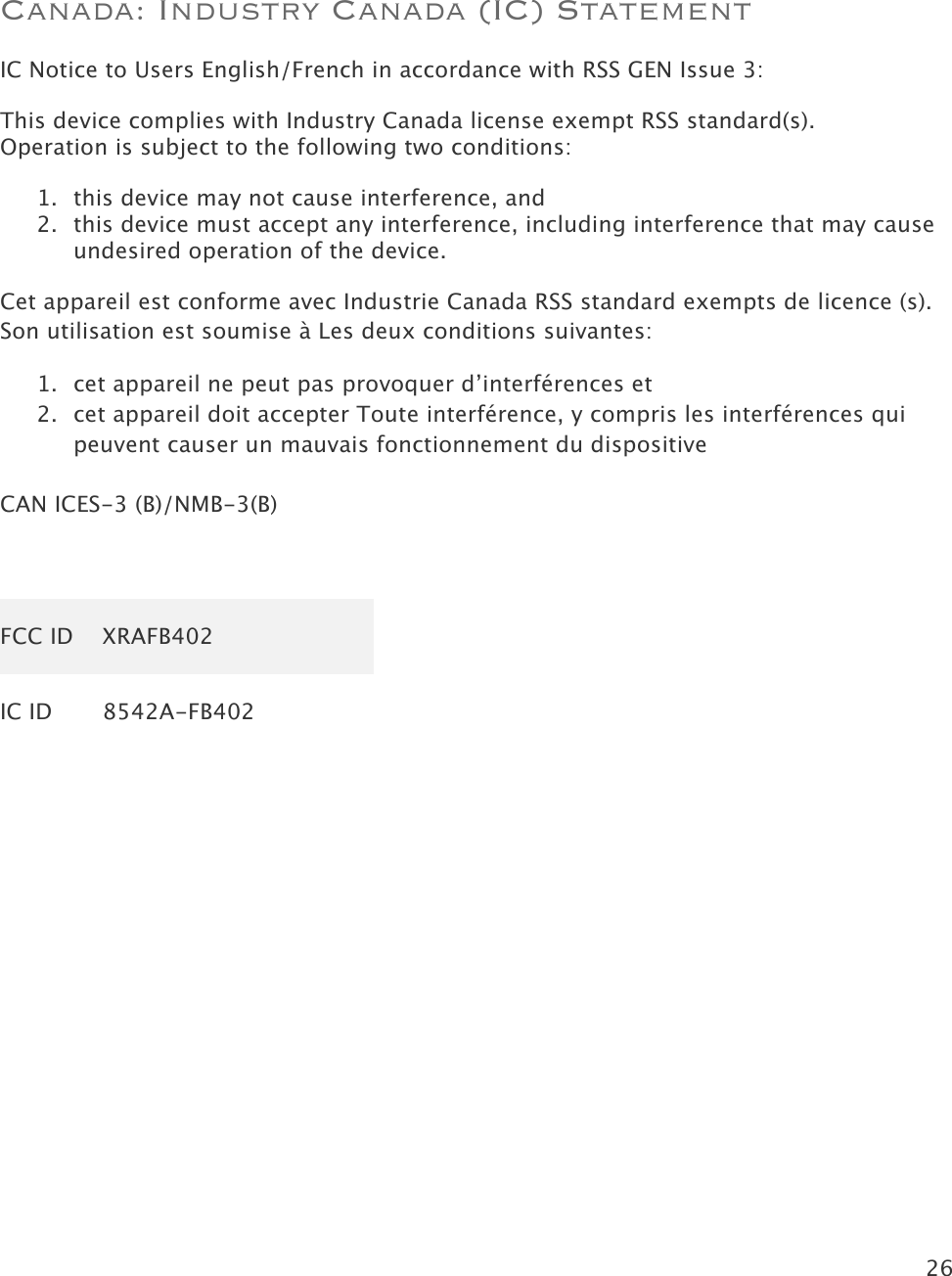 26   Canada: Industry Canada (IC) Statement IC Notice to Users English/French in accordance with RSS GEN Issue 3: This device complies with Industry Canada license exempt RSS standard(s).  Operation is subject to the following two conditions:  1. this device may not cause interference, and 2. this device must accept any interference, including interference that may cause undesired operation of the device. Cet appareil est conforme avec Industrie Canada RSS standard exempts de licence (s). Son utilisation est soumise à Les deux conditions suivantes:   1. cet appareil ne peut pas provoquer d’interférences et  2. cet appareil doit accepter Toute interférence, y compris les interférences qui peuvent causer un mauvais fonctionnement du dispositive  CAN ICES-3 (B)/NMB-3(B)  FCC ID XRAFB402 IC ID 8542A-FB402   