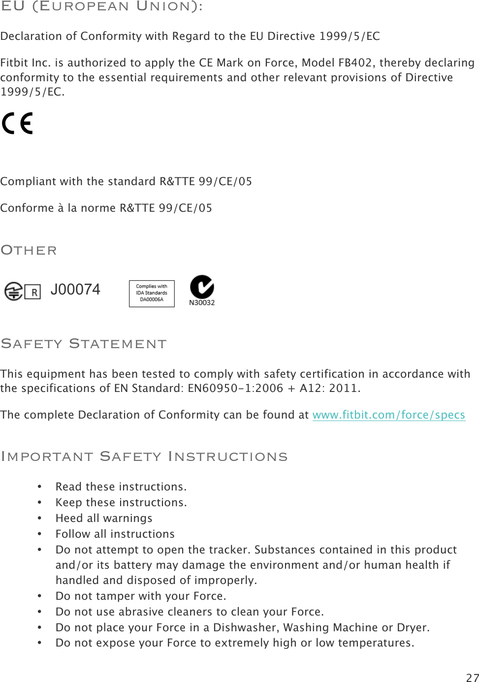 27  EU (European Union):  Declaration of Conformity with Regard to the EU Directive 1999/5/EC Fitbit Inc. is authorized to apply the CE Mark on Force, Model FB402, thereby declaring conformity to the essential requirements and other relevant provisions of Directive 1999/5/EC.   Compliant with the standard R&amp;TTE 99/CE/05 Conforme à la norme R&amp;TTE 99/CE/05 Other    Safety Statement This equipment has been tested to comply with safety certification in accordance with the specifications of EN Standard: EN60950-1:2006 + A12: 2011. The complete Declaration of Conformity can be found at www.fitbit.com/force/specs  Important Safety Instructions • Read these instructions. • Keep these instructions. • Heed all warnings • Follow all instructions • Do not attempt to open the tracker. Substances contained in this product and/or its battery may damage the environment and/or human health if handled and disposed of improperly. • Do not tamper with your Force.  • Do not use abrasive cleaners to clean your Force. • Do not place your Force in a Dishwasher, Washing Machine or Dryer. • Do not expose your Force to extremely high or low temperatures. J00074 