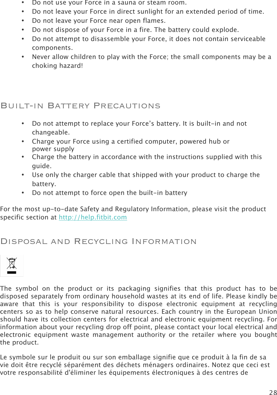 28  • Do not use your Force in a sauna or steam room. • Do not leave your Force in direct sunlight for an extended period of time. • Do not leave your Force near open flames. • Do not dispose of your Force in a fire. The battery could explode. • Do not attempt to disassemble your Force, it does not contain serviceable components. • Never allow children to play with the Force; the small components may be a choking hazard!  Built-in Battery Precautions • Do not attempt to replace your Force’s battery. It is built-in and not changeable. • Charge your Force using a certified computer, powered hub or  power supply • Charge the battery in accordance with the instructions supplied with this guide. • Use only the charger cable that shipped with your product to charge the battery. • Do not attempt to force open the built-in battery For the most up-to-date Safety and Regulatory Information, please visit the product specific section at http://help.fitbit.com  Disposal and Recycling Information  The  symbol  on  the  product  or  its  packaging  signifies  that  this  product  has  to  be disposed separately from ordinary household wastes at its end of life. Please kindly be aware  that  this  is  your  responsibility  to  dispose  electronic  equipment at  recycling centers so as to help conserve natural resources. Each country in the European Union should have its collection centers for electrical and electronic equipment recycling. For information about your recycling drop off point, please contact your local electrical and electronic  equipment waste  management  authority  or  the  retailer  where  you  bought the product. Le symbole sur le produit ou sur son emballage signifie que ce produit à la fin de sa vie doit être recyclé séparément des déchets ménagers ordinaires. Notez que ceci est votre responsabilité d&apos;éliminer les équipements électroniques à des centres de 