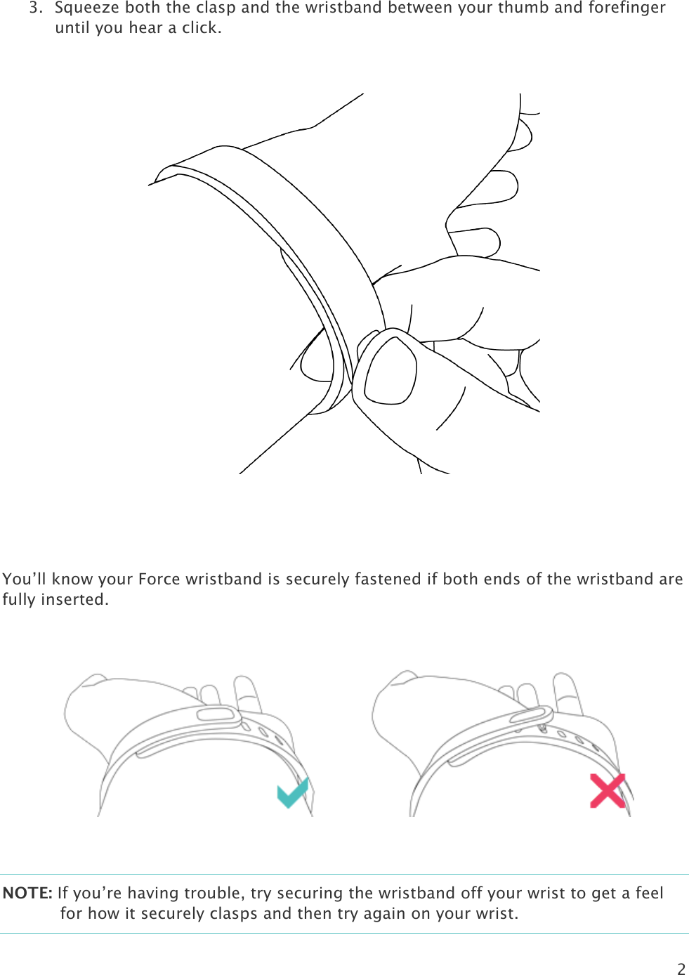 2  3. Squeeze both the clasp and the wristband between your thumb and forefinger until you hear a click.     You’ll know your Force wristband is securely fastened if both ends of the wristband are fully inserted.         NOTE: If you’re having trouble, try securing the wristband off your wrist to get a feel for how it securely clasps and then try again on your wrist.  