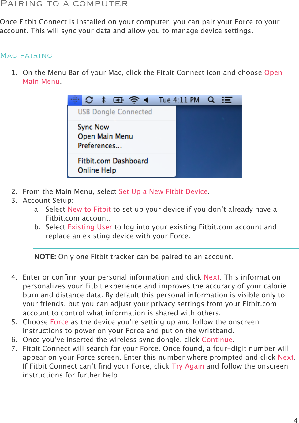 4  Pairing to a computer Once Fitbit Connect is installed on your computer, you can pair your Force to your account. This will sync your data and allow you to manage device settings.  Mac pairing 1. On the Menu Bar of your Mac, click the Fitbit Connect icon and choose Open Main Menu.    2. From the Main Menu, select Set Up a New Fitbit Device. 3. Account Setup: a. Select New to Fitbit to set up your device if you don’t already have a Fitbit.com account. b. Select Existing User to log into your existing Fitbit.com account and replace an existing device with your Force. NOTE: Only one Fitbit tracker can be paired to an account.  4. Enter or confirm your personal information and click Next. This information personalizes your Fitbit experience and improves the accuracy of your calorie burn and distance data. By default this personal information is visible only to your friends, but you can adjust your privacy settings from your Fitbit.com account to control what information is shared with others.  5. Choose Force as the device you’re setting up and follow the onscreen instructions to power on your Force and put on the wristband.  6. Once you’ve inserted the wireless sync dongle, click Continue.  7. Fitbit Connect will search for your Force. Once found, a four-digit number will appear on your Force screen. Enter this number where prompted and click Next. If Fitbit Connect can’t find your Force, click Try Again and follow the onscreen instructions for further help.  