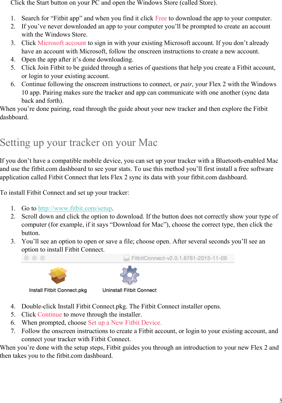 5  Click the Start button on your PC and open the Windows Store (called Store). 1. Search for “Fitbit app” and when you find it click Free to download the app to your computer.  2. If you’ve never downloaded an app to your computer you’ll be prompted to create an account with the Windows Store. 3. Click Microsoft account to sign in with your existing Microsoft account. If you don’t already have an account with Microsoft, follow the onscreen instructions to create a new account. 4. Open the app after it’s done downloading.  5. Click Join Fitbit to be guided through a series of questions that help you create a Fitbit account, or login to your existing account.  6. Continue following the onscreen instructions to connect, or pair, your Flex 2 with the Windows 10 app. Pairing makes sure the tracker and app can communicate with one another (sync data back and forth). When you’re done pairing, read through the guide about your new tracker and then explore the Fitbit dashboard.  Setting up your tracker on your Mac If you don’t have a compatible mobile device, you can set up your tracker with a Bluetooth-enabled Mac and use the fitbit.com dashboard to see your stats. To use this method you’ll first install a free software application called Fitbit Connect that lets Flex 2 sync its data with your fitbit.com dashboard. To install Fitbit Connect and set up your tracker: 1. Go to http://www.fitbit.com/setup. 2. Scroll down and click the option to download. If the button does not correctly show your type of computer (for example, if it says “Download for Mac”), choose the correct type, then click the button.  3. You’ll see an option to open or save a file; choose open. After several seconds you’ll see an option to install Fitbit Connect.  4. Double-click Install Fitbit Connect.pkg. The Fitbit Connect installer opens. 5. Click Continue to move through the installer.  6. When prompted, choose Set up a New Fitbit Device.  7. Follow the onscreen instructions to create a Fitbit account, or login to your existing account, and connect your tracker with Fitbit Connect.  When you’re done with the setup steps, Fitbit guides you through an introduction to your new Flex 2 and then takes you to the fitbit.com dashboard.  