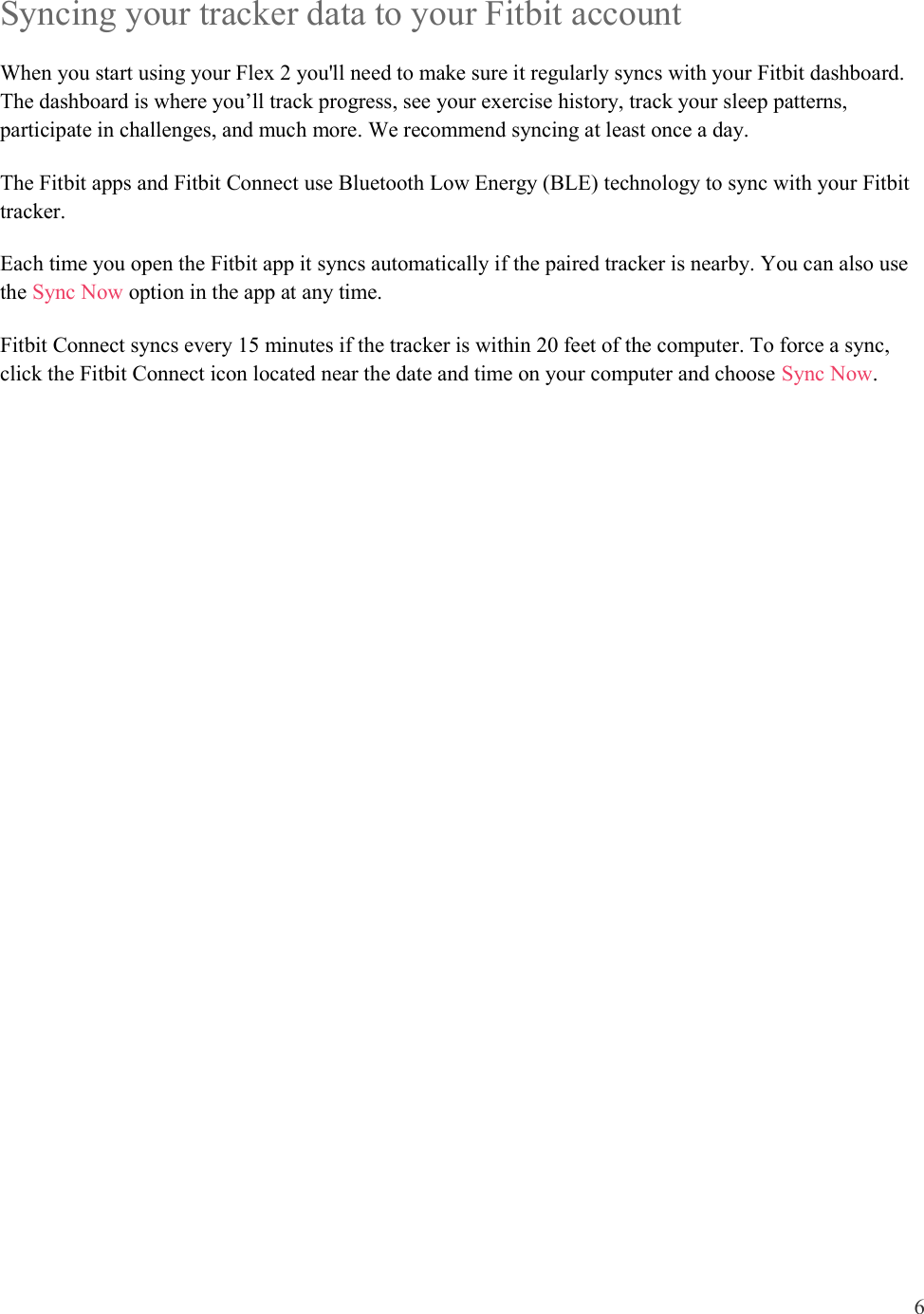 6  Syncing your tracker data to your Fitbit account When you start using your Flex 2 you&apos;ll need to make sure it regularly syncs with your Fitbit dashboard. The dashboard is where you’ll track progress, see your exercise history, track your sleep patterns, participate in challenges, and much more. We recommend syncing at least once a day.  The Fitbit apps and Fitbit Connect use Bluetooth Low Energy (BLE) technology to sync with your Fitbit tracker. Each time you open the Fitbit app it syncs automatically if the paired tracker is nearby. You can also use the Sync Now option in the app at any time. Fitbit Connect syncs every 15 minutes if the tracker is within 20 feet of the computer. To force a sync, click the Fitbit Connect icon located near the date and time on your computer and choose Sync Now.     