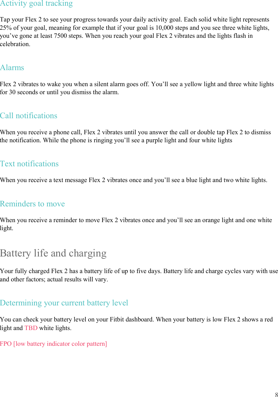 8  Activity goal tracking Tap your Flex 2 to see your progress towards your daily activity goal. Each solid white light represents 25% of your goal, meaning for example that if your goal is 10,000 steps and you see three white lights, you’ve gone at least 7500 steps. When you reach your goal Flex 2 vibrates and the lights flash in celebration. Alarms Flex 2 vibrates to wake you when a silent alarm goes off. You’ll see a yellow light and three white lights for 30 seconds or until you dismiss the alarm. Call notifications When you receive a phone call, Flex 2 vibrates until you answer the call or double tap Flex 2 to dismiss the notification. While the phone is ringing you’ll see a purple light and four white lights Text notifications When you receive a text message Flex 2 vibrates once and you’ll see a blue light and two white lights. Reminders to move When you receive a reminder to move Flex 2 vibrates once and you’ll see an orange light and one white light. Battery life and charging  Your fully charged Flex 2 has a battery life of up to five days. Battery life and charge cycles vary with use and other factors; actual results will vary.  Determining your current battery level You can check your battery level on your Fitbit dashboard. When your battery is low Flex 2 shows a red light and TBD white lights.  FPO [low battery indicator color pattern] 