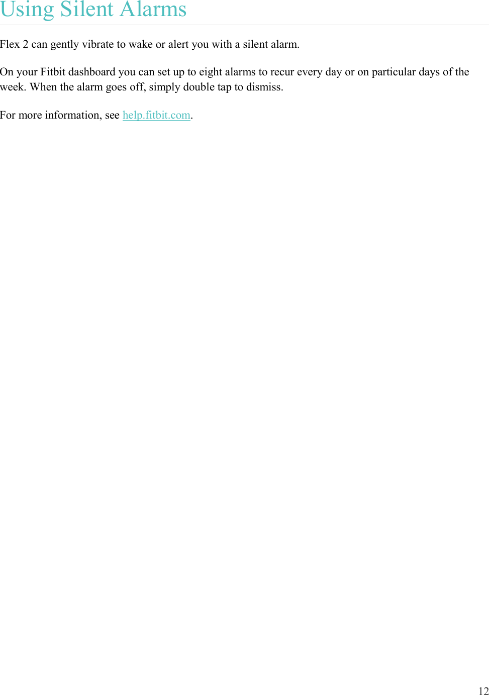 12  Using Silent Alarms Flex 2 can gently vibrate to wake or alert you with a silent alarm.  On your Fitbit dashboard you can set up to eight alarms to recur every day or on particular days of the week. When the alarm goes off, simply double tap to dismiss. For more information, see help.fitbit.com.    
