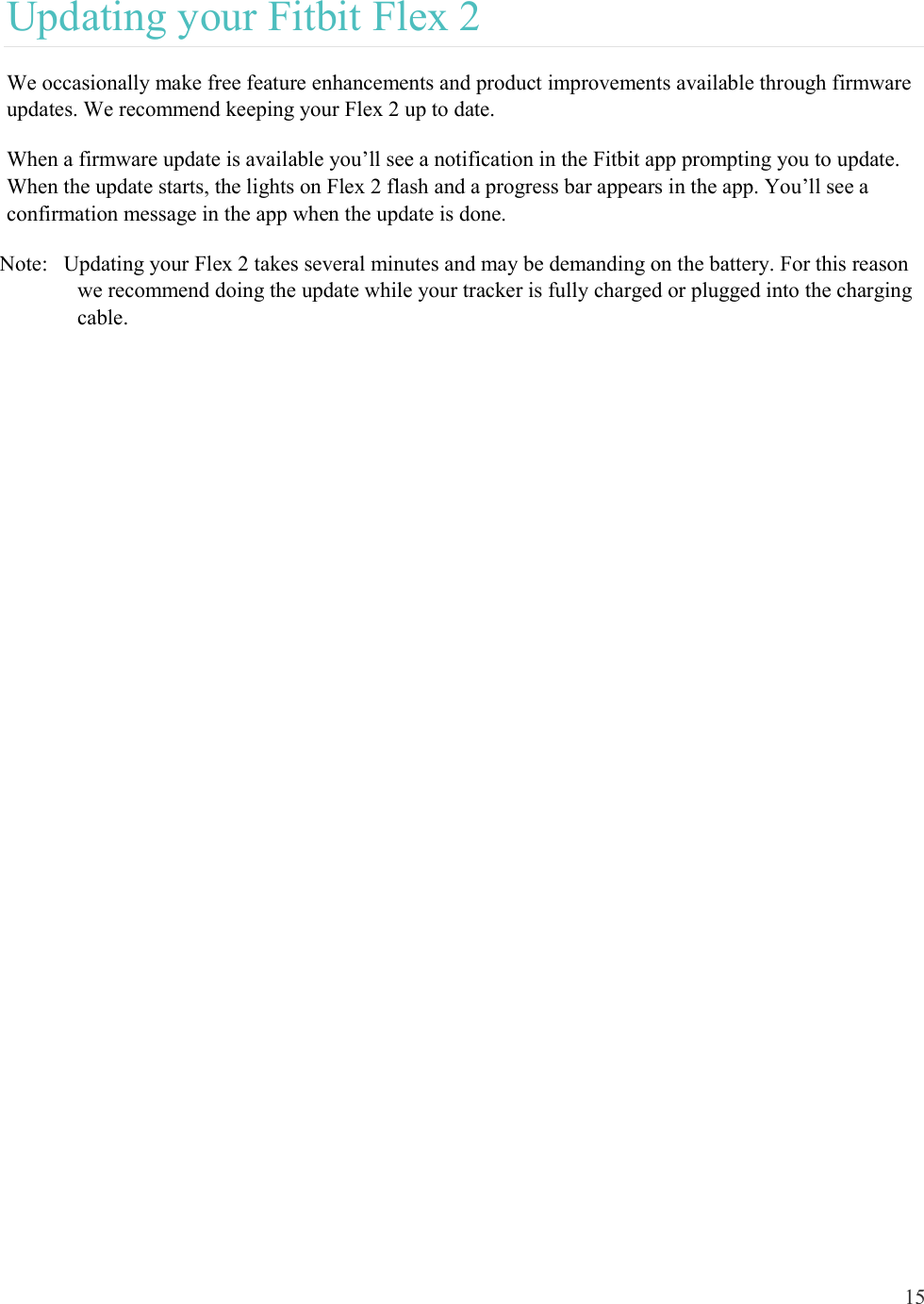 15  Updating your Fitbit Flex 2 We occasionally make free feature enhancements and product improvements available through firmware updates. We recommend keeping your Flex 2 up to date.  When a firmware update is available you’ll see a notification in the Fitbit app prompting you to update. When the update starts, the lights on Flex 2 flash and a progress bar appears in the app. You’ll see a confirmation message in the app when the update is done.  Note:   Updating your Flex 2 takes several minutes and may be demanding on the battery. For this reason we recommend doing the update while your tracker is fully charged or plugged into the charging cable.     