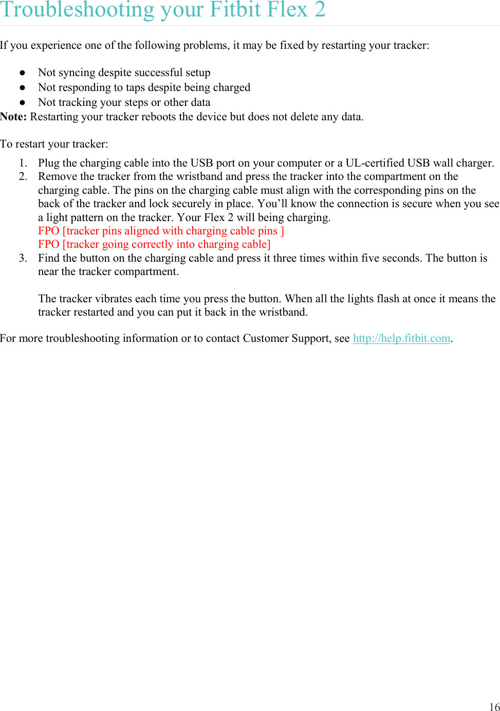 16  Troubleshooting your Fitbit Flex 2 If you experience one of the following problems, it may be fixed by restarting your tracker: ●  Not syncing despite successful setup ●  Not responding to taps despite being charged  ●  Not tracking your steps or other data Note: Restarting your tracker reboots the device but does not delete any data.  To restart your tracker: 1. Plug the charging cable into the USB port on your computer or a UL-certified USB wall charger.  2. Remove the tracker from the wristband and press the tracker into the compartment on the charging cable. The pins on the charging cable must align with the corresponding pins on the back of the tracker and lock securely in place. You’ll know the connection is secure when you see a light pattern on the tracker. Your Flex 2 will being charging. FPO [tracker pins aligned with charging cable pins ] FPO [tracker going correctly into charging cable] 3. Find the button on the charging cable and press it three times within five seconds. The button is near the tracker compartment.  The tracker vibrates each time you press the button. When all the lights flash at once it means the tracker restarted and you can put it back in the wristband. For more troubleshooting information or to contact Customer Support, see http://help.fitbit.com.     