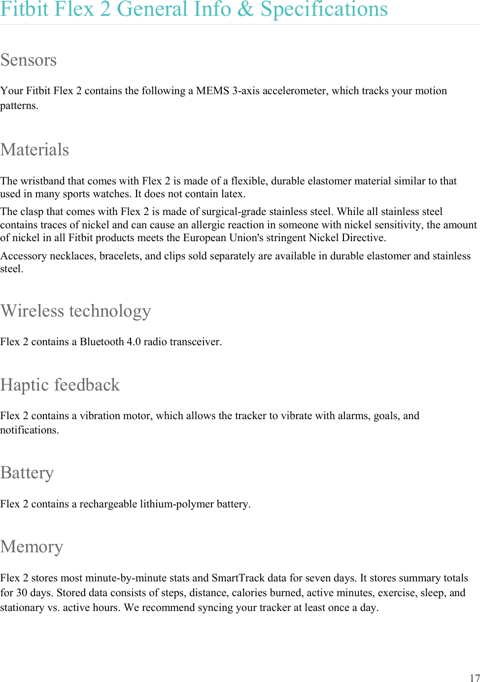 17  Fitbit Flex 2 General Info &amp; Specifications Sensors Your Fitbit Flex 2 contains the following a MEMS 3-axis accelerometer, which tracks your motion patterns. Materials The wristband that comes with Flex 2 is made of a flexible, durable elastomer material similar to that used in many sports watches. It does not contain latex.  The clasp that comes with Flex 2 is made of surgical-grade stainless steel. While all stainless steel contains traces of nickel and can cause an allergic reaction in someone with nickel sensitivity, the amount of nickel in all Fitbit products meets the European Union&apos;s stringent Nickel Directive. Accessory necklaces, bracelets, and clips sold separately are available in durable elastomer and stainless steel. Wireless technology Flex 2 contains a Bluetooth 4.0 radio transceiver. Haptic feedback Flex 2 contains a vibration motor, which allows the tracker to vibrate with alarms, goals, and notifications. Battery Flex 2 contains a rechargeable lithium-polymer battery.  Memory Flex 2 stores most minute-by-minute stats and SmartTrack data for seven days. It stores summary totals for 30 days. Stored data consists of steps, distance, calories burned, active minutes, exercise, sleep, and stationary vs. active hours. We recommend syncing your tracker at least once a day. 