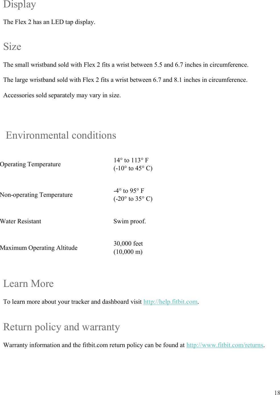 18  Display The Flex 2 has an LED tap display. Size The small wristband sold with Flex 2 fits a wrist between 5.5 and 6.7 inches in circumference. The large wristband sold with Flex 2 fits a wrist between 6.7 and 8.1 inches in circumference.  Accessories sold separately may vary in size.    Environmental conditions Operating Temperature  14° to 113° F (-10° to 45° C) Non-operating Temperature  -4° to 95° F (-20° to 35° C) Water Resistant  Swim proof.  Maximum Operating Altitude  30,000 feet  (10,000 m) Learn More To learn more about your tracker and dashboard visit http://help.fitbit.com.  Return policy and warranty Warranty information and the fitbit.com return policy can be found at http://www.fitbit.com/returns.   