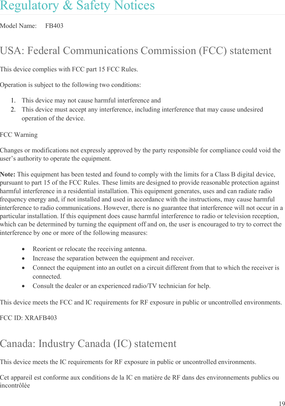 19  Regulatory &amp; Safety Notices Model Name:   FB403 USA: Federal Communications Commission (FCC) statement This device complies with FCC part 15 FCC Rules. Operation is subject to the following two conditions: 1. This device may not cause harmful interference and 2. This device must accept any interference, including interference that may cause undesired operation of the device. FCC Warning Changes or modifications not expressly approved by the party responsible for compliance could void the user’s authority to operate the equipment. Note: This equipment has been tested and found to comply with the limits for a Class B digital device, pursuant to part 15 of the FCC Rules. These limits are designed to provide reasonable protection against harmful interference in a residential installation. This equipment generates, uses and can radiate radio frequency energy and, if not installed and used in accordance with the instructions, may cause harmful interference to radio communications. However, there is no guarantee that interference will not occur in a particular installation. If this equipment does cause harmful interference to radio or television reception, which can be determined by turning the equipment off and on, the user is encouraged to try to correct the interference by one or more of the following measures:  Reorient or relocate the receiving antenna.  Increase the separation between the equipment and receiver.  Connect the equipment into an outlet on a circuit different from that to which the receiver is connected.  Consult the dealer or an experienced radio/TV technician for help. This device meets the FCC and IC requirements for RF exposure in public or uncontrolled environments. FCC ID: XRAFB403 Canada: Industry Canada (IC) statement This device meets the IC requirements for RF exposure in public or uncontrolled environments. Cet appareil est conforme aux conditions de la IC en matière de RF dans des environnements publics ou incontrôlée 