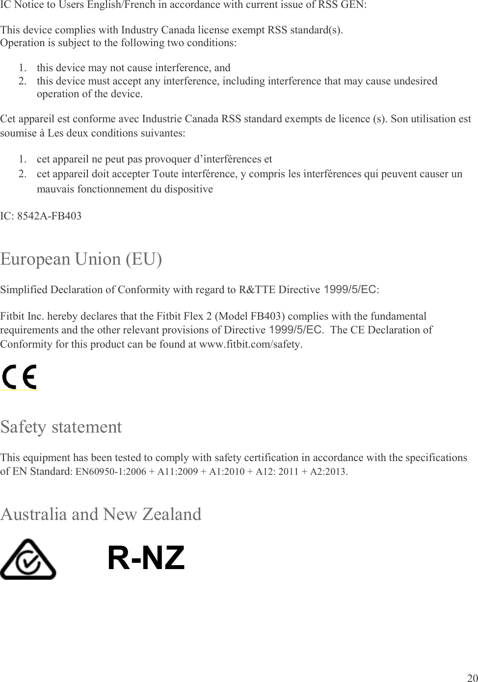 20  IC Notice to Users English/French in accordance with current issue of RSS GEN: This device complies with Industry Canada license exempt RSS standard(s).  Operation is subject to the following two conditions:  1. this device may not cause interference, and 2. this device must accept any interference, including interference that may cause undesired operation of the device. Cet appareil est conforme avec Industrie Canada RSS standard exempts de licence (s). Son utilisation est soumise à Les deux conditions suivantes:   1. cet appareil ne peut pas provoquer d’interférences et  2. cet appareil doit accepter Toute interférence, y compris les interférences qui peuvent causer un mauvais fonctionnement du dispositive IC: 8542A-FB403 European Union (EU) Simplified Declaration of Conformity with regard to R&amp;TTE Directive 1999/5/EC: Fitbit Inc. hereby declares that the Fitbit Flex 2 (Model FB403) complies with the fundamental requirements and the other relevant provisions of Directive 1999/5/EC.  The CE Declaration of Conformity for this product can be found at www.fitbit.com/safety.  Safety statement This equipment has been tested to comply with safety certification in accordance with the specifications of EN Standard: EN60950-1:2006 + A11:2009 + A1:2010 + A12: 2011 + A2:2013. Australia and New Zealand  R-NZ    