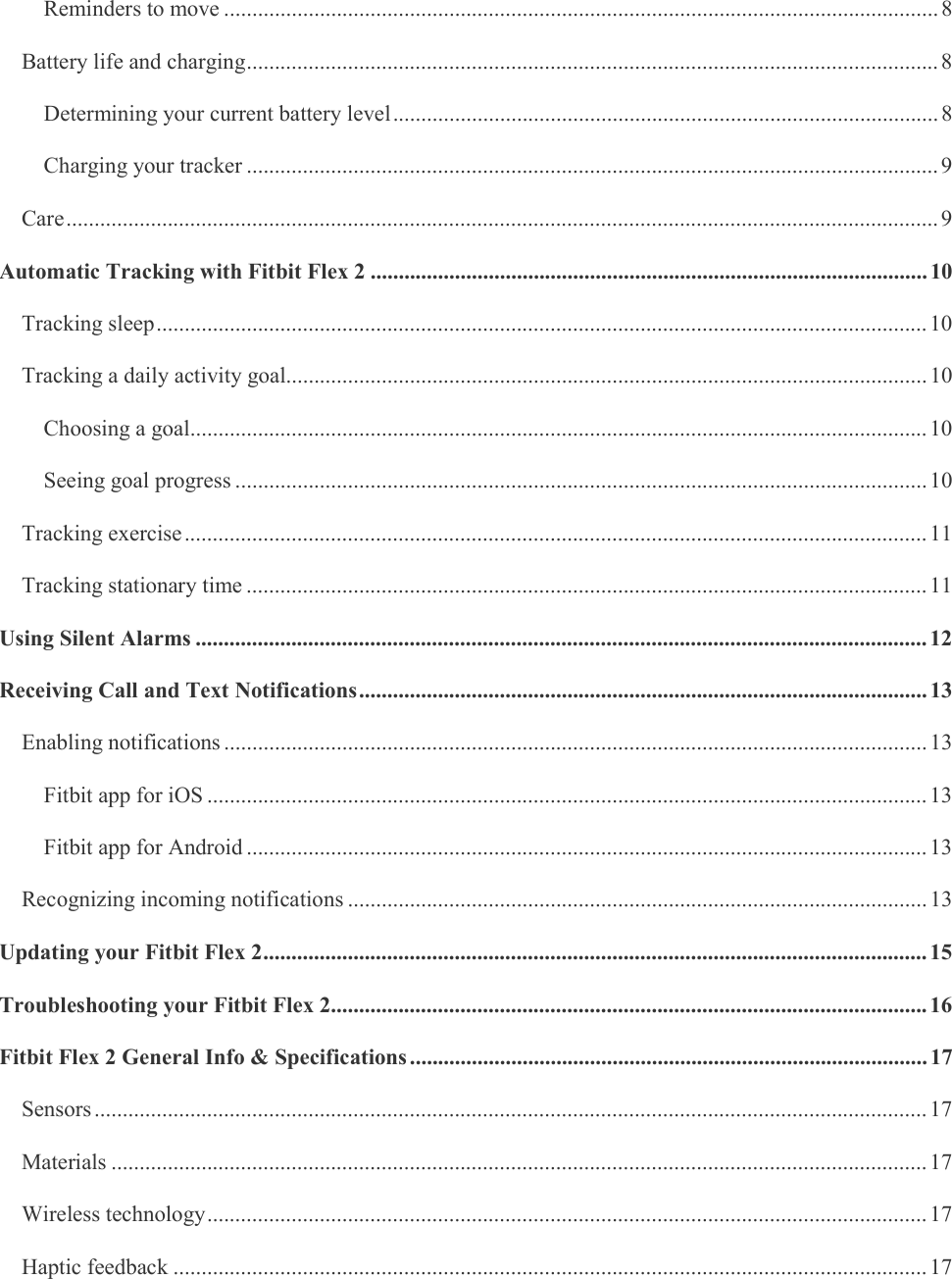    Reminders to move ............................................................................................................................... 8 Battery life and charging ........................................................................................................................... 8 Determining your current battery level ................................................................................................. 8 Charging your tracker ........................................................................................................................... 9 Care ........................................................................................................................................................... 9 Automatic Tracking with Fitbit Flex 2 ................................................................................................... 10 Tracking sleep ......................................................................................................................................... 10 Tracking a daily activity goal.................................................................................................................. 10 Choosing a goal ................................................................................................................................... 10 Seeing goal progress ........................................................................................................................... 10 Tracking exercise .................................................................................................................................... 11 Tracking stationary time ......................................................................................................................... 11 Using Silent Alarms .................................................................................................................................. 12 Receiving Call and Text Notifications ..................................................................................................... 13 Enabling notifications ............................................................................................................................. 13 Fitbit app for iOS ................................................................................................................................ 13 Fitbit app for Android ......................................................................................................................... 13 Recognizing incoming notifications ....................................................................................................... 13 Updating your Fitbit Flex 2 ...................................................................................................................... 15 Troubleshooting your Fitbit Flex 2.......................................................................................................... 16 Fitbit Flex 2 General Info &amp; Specifications ............................................................................................ 17 Sensors .................................................................................................................................................... 17 Materials ................................................................................................................................................. 17 Wireless technology ................................................................................................................................ 17 Haptic feedback ...................................................................................................................................... 17 