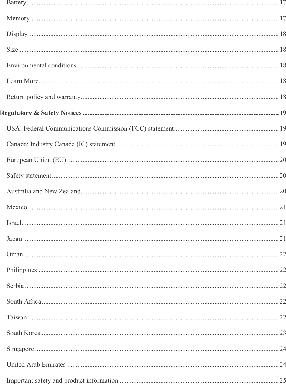    Battery ..................................................................................................................................................... 17 Memory ................................................................................................................................................... 17 Display .................................................................................................................................................... 18 Size .......................................................................................................................................................... 18 Environmental conditions ....................................................................................................................... 18 Learn More.............................................................................................................................................. 18 Return policy and warranty ..................................................................................................................... 18 Regulatory &amp; Safety Notices .................................................................................................................... 19 USA: Federal Communications Commission (FCC) statement .............................................................. 19 Canada: Industry Canada (IC) statement ................................................................................................ 19 European Union (EU) ............................................................................................................................. 20 Safety statement ...................................................................................................................................... 20 Australia and New Zealand ..................................................................................................................... 20 Mexico .................................................................................................................................................... 21 Israel ........................................................................................................................................................ 21 Japan ....................................................................................................................................................... 21 Oman ....................................................................................................................................................... 22 Philippines .............................................................................................................................................. 22 Serbia ...................................................................................................................................................... 22 South Africa ............................................................................................................................................ 22 Taiwan .................................................................................................................................................... 22 South Korea ............................................................................................................................................ 23 Singapore ................................................................................................................................................ 24 United Arab Emirates ............................................................................................................................. 24 Important safety and product information .............................................................................................. 25 