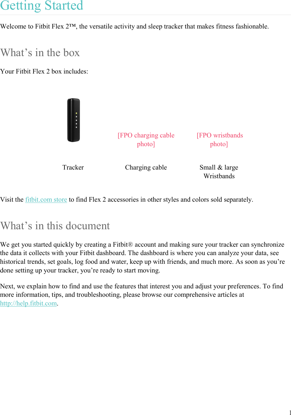 1  Getting Started Welcome to Fitbit Flex 2™, the versatile activity and sleep tracker that makes fitness fashionable. What’s in the box Your Fitbit Flex 2 box includes:  [FPO charging cable photo]  [FPO wristbands photo] Tracker  Charging cable  Small &amp; large Wristbands Visit the fitbit.com store to find Flex 2 accessories in other styles and colors sold separately.  What’s in this document We get you started quickly by creating a Fitbit® account and making sure your tracker can synchronize the data it collects with your Fitbit dashboard. The dashboard is where you can analyze your data, see historical trends, set goals, log food and water, keep up with friends, and much more. As soon as you’re done setting up your tracker, you’re ready to start moving.  Next, we explain how to find and use the features that interest you and adjust your preferences. To find more information, tips, and troubleshooting, please browse our comprehensive articles at http://help.fitbit.com.     