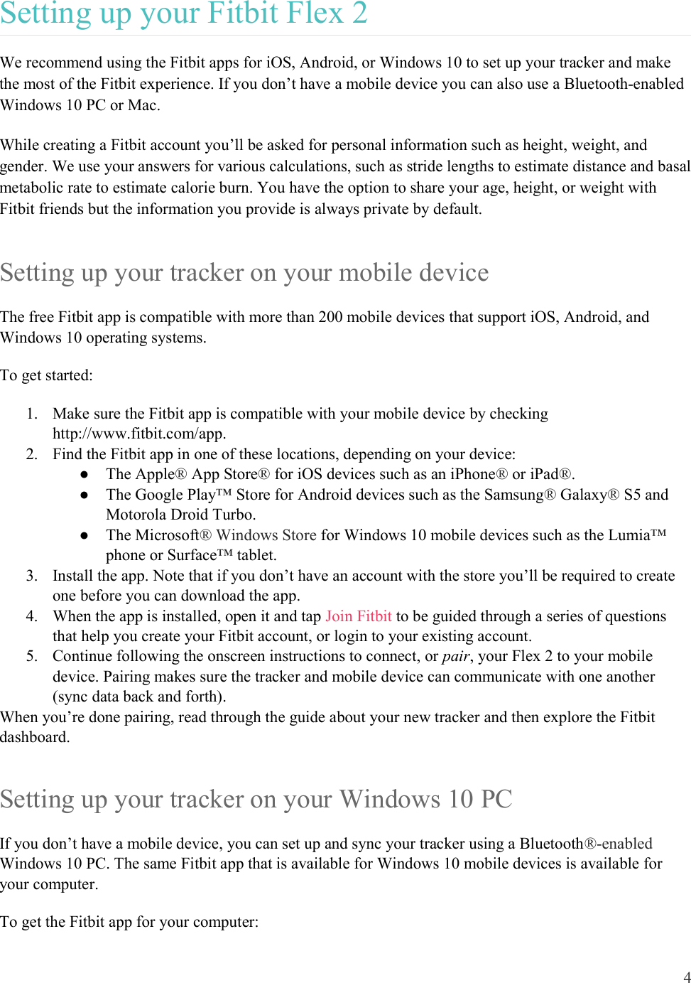 4  Setting up your Fitbit Flex 2 We recommend using the Fitbit apps for iOS, Android, or Windows 10 to set up your tracker and make the most of the Fitbit experience. If you don’t have a mobile device you can also use a Bluetooth-enabled Windows 10 PC or Mac. While creating a Fitbit account you’ll be asked for personal information such as height, weight, and gender. We use your answers for various calculations, such as stride lengths to estimate distance and basal metabolic rate to estimate calorie burn. You have the option to share your age, height, or weight with Fitbit friends but the information you provide is always private by default. Setting up your tracker on your mobile device The free Fitbit app is compatible with more than 200 mobile devices that support iOS, Android, and Windows 10 operating systems. To get started: 1. Make sure the Fitbit app is compatible with your mobile device by checking http://www.fitbit.com/app. 2. Find the Fitbit app in one of these locations, depending on your device: ●  The Apple® App Store® for iOS devices such as an iPhone® or iPad®. ●  The Google Play™ Store for Android devices such as the Samsung® Galaxy® S5 and Motorola Droid Turbo. ●  The Microsoft® Windows Store for Windows 10 mobile devices such as the Lumia™ phone or Surface™ tablet. 3. Install the app. Note that if you don’t have an account with the store you’ll be required to create one before you can download the app. 4. When the app is installed, open it and tap Join Fitbit to be guided through a series of questions that help you create your Fitbit account, or login to your existing account.  5. Continue following the onscreen instructions to connect, or pair, your Flex 2 to your mobile device. Pairing makes sure the tracker and mobile device can communicate with one another (sync data back and forth). When you’re done pairing, read through the guide about your new tracker and then explore the Fitbit dashboard.  Setting up your tracker on your Windows 10 PC  If you don’t have a mobile device, you can set up and sync your tracker using a Bluetooth®-enabled Windows 10 PC. The same Fitbit app that is available for Windows 10 mobile devices is available for your computer.  To get the Fitbit app for your computer:  