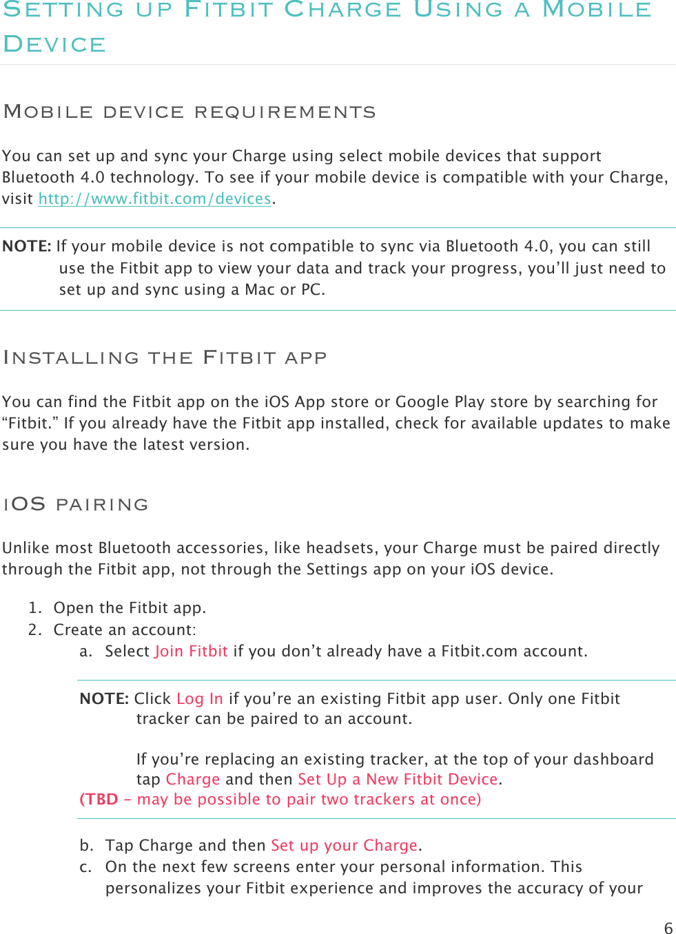 6  Setting up Fitbit Charge Using a Mobile Device Mobile device requirements You can set up and sync your Charge using select mobile devices that support Bluetooth 4.0 technology. To see if your mobile device is compatible with your Charge, visit http://www.fitbit.com/devices.  NOTE: If your mobile device is not compatible to sync via Bluetooth 4.0, you can still use the Fitbit app to view your data and track your progress, you’ll just need to set up and sync using a Mac or PC.  Installing the Fitbit app You can find the Fitbit app on the iOS App store or Google Play store by searching for “Fitbit.” If you already have the Fitbit app installed, check for available updates to make sure you have the latest version.  iOS pairing Unlike most Bluetooth accessories, like headsets, your Charge must be paired directly through the Fitbit app, not through the Settings app on your iOS device.  1. Open the Fitbit app. 2. Create an account: a. Select Join Fitbit if you don’t already have a Fitbit.com account. NOTE: Click Log In if you’re an existing Fitbit app user. Only one Fitbit tracker can be paired to an account.  If you’re replacing an existing tracker, at the top of your dashboard tap Charge and then Set Up a New Fitbit Device. (TBD – may be possible to pair two trackers at once) b. Tap Charge and then Set up your Charge.  c. On the next few screens enter your personal information. This personalizes your Fitbit experience and improves the accuracy of your 