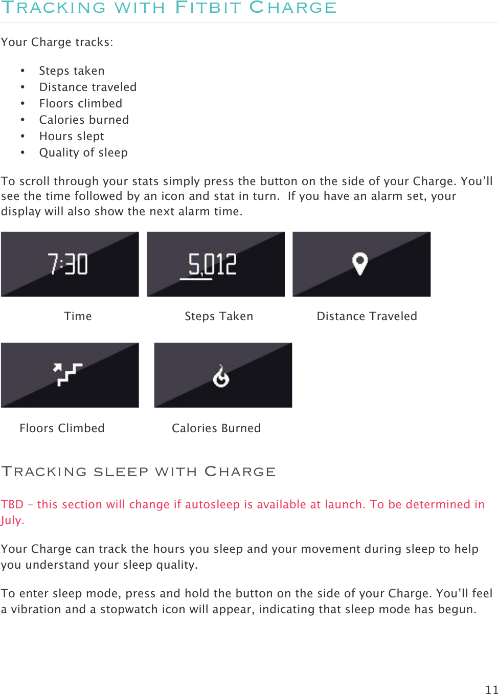 11  Tracking with Fitbit Charge Your Charge tracks:  • Steps taken • Distance traveled • Floors climbed • Calories burned • Hours slept • Quality of sleep To scroll through your stats simply press the button on the side of your Charge. You’ll see the time followed by an icon and stat in turn.  If you have an alarm set, your display will also show the next alarm time.                          Time                         Steps Taken                 Distance Traveled            Floors Climbed                  Calories Burned                  Tracking sleep with Charge TBD – this section will change if autosleep is available at launch. To be determined in July. Your Charge can track the hours you sleep and your movement during sleep to help you understand your sleep quality.  To enter sleep mode, press and hold the button on the side of your Charge. You’ll feel a vibration and a stopwatch icon will appear, indicating that sleep mode has begun.  