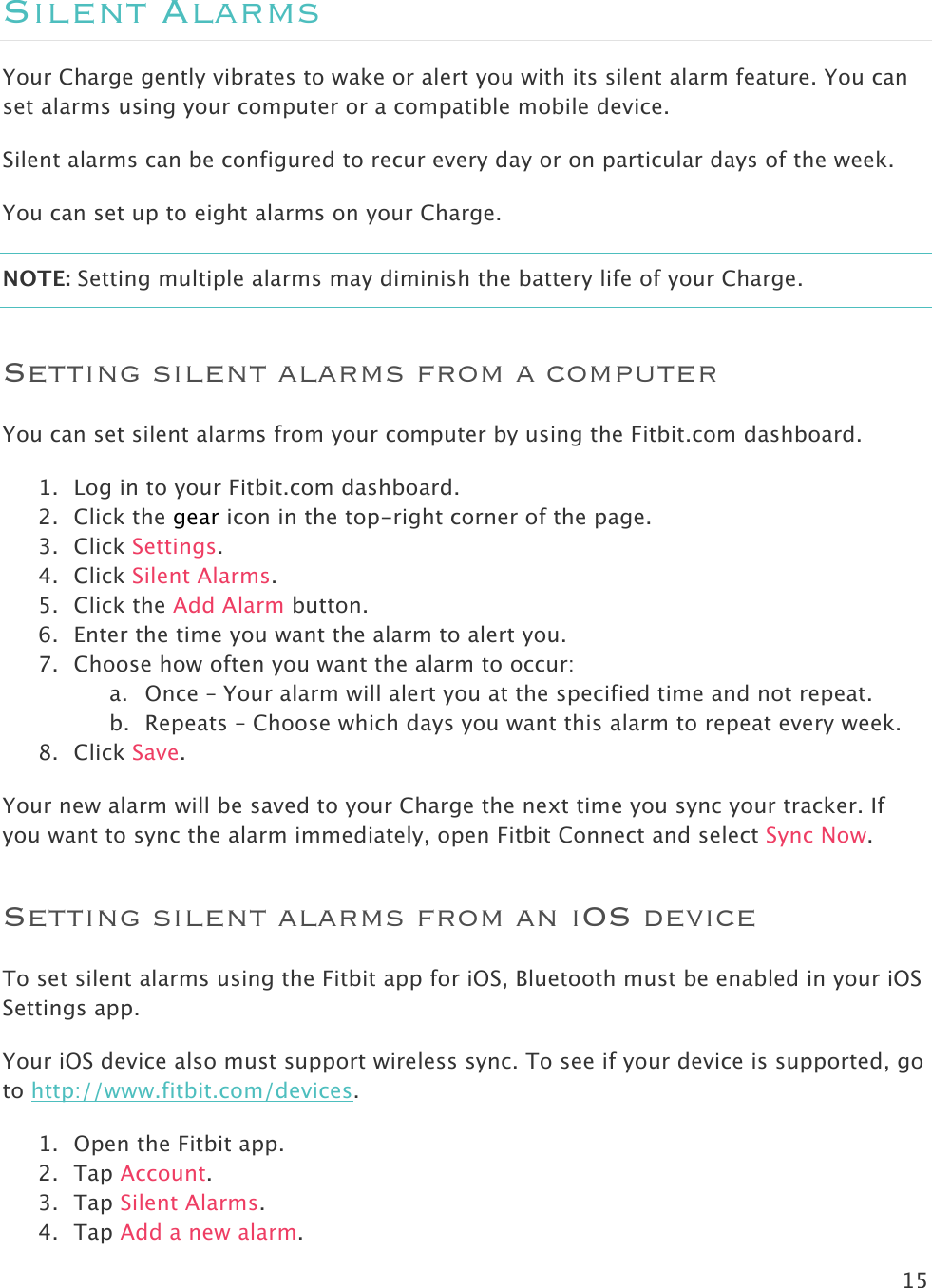 15  Silent Alarms Your Charge gently vibrates to wake or alert you with its silent alarm feature. You can set alarms using your computer or a compatible mobile device.  Silent alarms can be configured to recur every day or on particular days of the week. You can set up to eight alarms on your Charge.  NOTE: Setting multiple alarms may diminish the battery life of your Charge.  Setting silent alarms from a computer You can set silent alarms from your computer by using the Fitbit.com dashboard.  1. Log in to your Fitbit.com dashboard.  2. Click the gear icon in the top-right corner of the page.  3. Click Settings. 4. Click Silent Alarms. 5. Click the Add Alarm button.   6. Enter the time you want the alarm to alert you. 7. Choose how often you want the alarm to occur: a. Once – Your alarm will alert you at the specified time and not repeat. b. Repeats – Choose which days you want this alarm to repeat every week. 8. Click Save. Your new alarm will be saved to your Charge the next time you sync your tracker. If you want to sync the alarm immediately, open Fitbit Connect and select Sync Now. Setting silent alarms from an iOS device To set silent alarms using the Fitbit app for iOS, Bluetooth must be enabled in your iOS Settings app. Your iOS device also must support wireless sync. To see if your device is supported, go to http://www.fitbit.com/devices.  1. Open the Fitbit app. 2. Tap Account.  3. Tap Silent Alarms. 4. Tap Add a new alarm.  