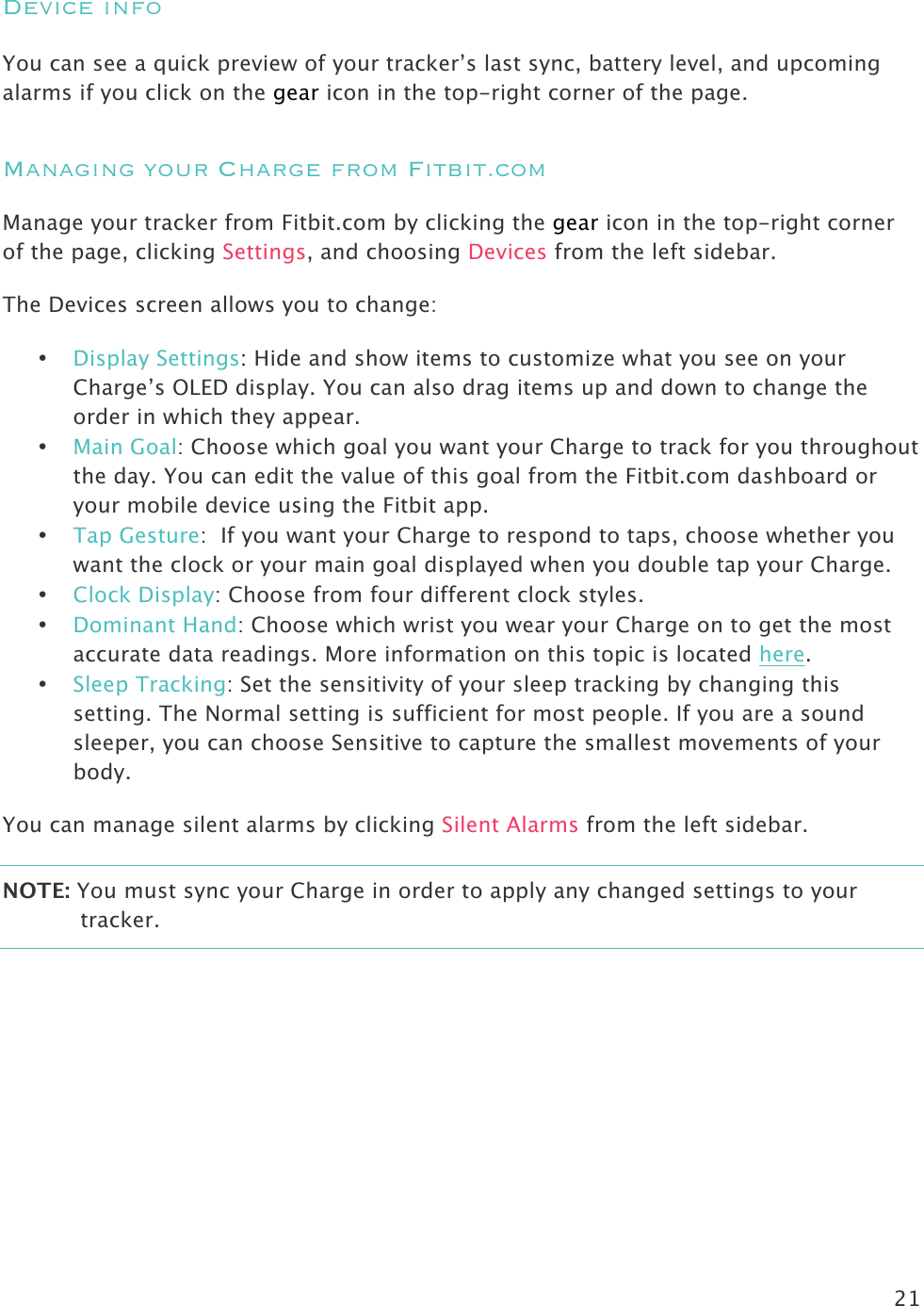 21  Device info  You can see a quick preview of your tracker’s last sync, battery level, and upcoming alarms if you click on the gear icon in the top-right corner of the page. Managing your Charge from Fitbit.com Manage your tracker from Fitbit.com by clicking the gear icon in the top-right corner of the page, clicking Settings, and choosing Devices from the left sidebar.  The Devices screen allows you to change:  • Display Settings: Hide and show items to customize what you see on your Charge’s OLED display. You can also drag items up and down to change the order in which they appear.  • Main Goal: Choose which goal you want your Charge to track for you throughout the day. You can edit the value of this goal from the Fitbit.com dashboard or your mobile device using the Fitbit app.  • Tap Gesture:  If you want your Charge to respond to taps, choose whether you want the clock or your main goal displayed when you double tap your Charge. • Clock Display: Choose from four different clock styles. • Dominant Hand: Choose which wrist you wear your Charge on to get the most accurate data readings. More information on this topic is located here. • Sleep Tracking: Set the sensitivity of your sleep tracking by changing this setting. The Normal setting is sufficient for most people. If you are a sound sleeper, you can choose Sensitive to capture the smallest movements of your body. You can manage silent alarms by clicking Silent Alarms from the left sidebar.  NOTE: You must sync your Charge in order to apply any changed settings to your tracker.  