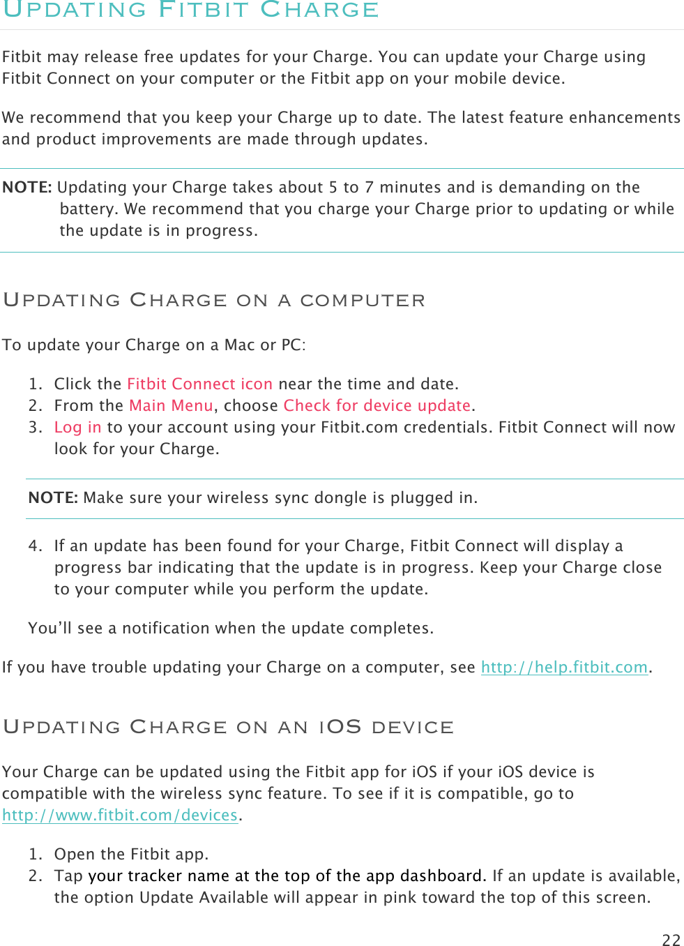 22  Updating Fitbit Charge Fitbit may release free updates for your Charge. You can update your Charge using Fitbit Connect on your computer or the Fitbit app on your mobile device.  We recommend that you keep your Charge up to date. The latest feature enhancements and product improvements are made through updates.  NOTE: Updating your Charge takes about 5 to 7 minutes and is demanding on the battery. We recommend that you charge your Charge prior to updating or while the update is in progress.   Updating Charge on a computer To update your Charge on a Mac or PC:  1. Click the Fitbit Connect icon near the time and date.  2. From the Main Menu, choose Check for device update. 3. Log in to your account using your Fitbit.com credentials. Fitbit Connect will now look for your Charge. NOTE: Make sure your wireless sync dongle is plugged in.  4. If an update has been found for your Charge, Fitbit Connect will display a progress bar indicating that the update is in progress. Keep your Charge close to your computer while you perform the update.   You’ll see a notification when the update completes.  If you have trouble updating your Charge on a computer, see http://help.fitbit.com. Updating Charge on an iOS device Your Charge can be updated using the Fitbit app for iOS if your iOS device is compatible with the wireless sync feature. To see if it is compatible, go to http://www.fitbit.com/devices.  1. Open the Fitbit app.  2. Tap your tracker name at the top of the app dashboard. If an update is available, the option Update Available will appear in pink toward the top of this screen. 