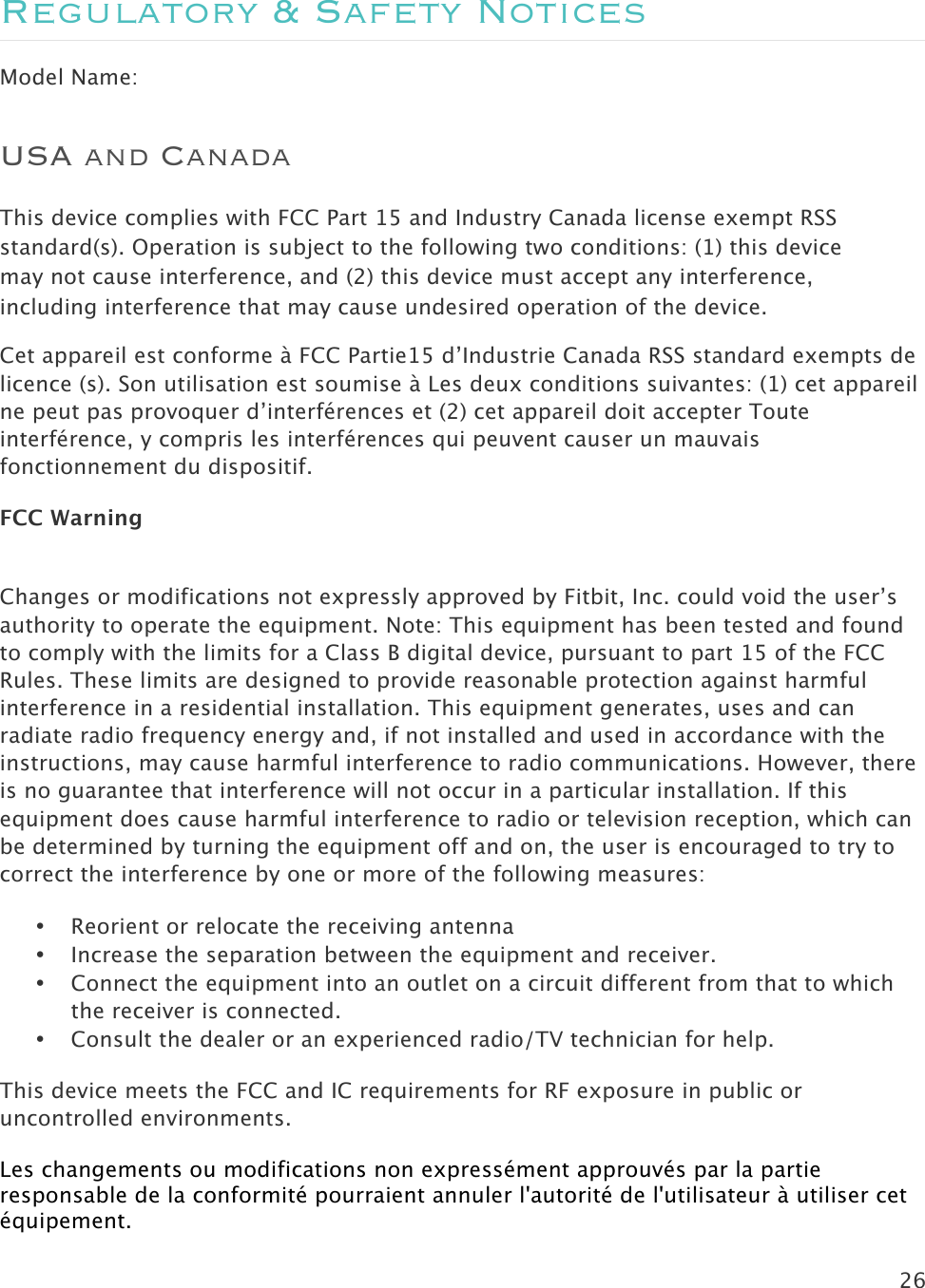 26  Regulatory &amp; Safety Notices Model Name: USA and Canada This device complies with FCC Part 15 and Industry Canada license exempt RSS standard(s). Operation is subject to the following two conditions: (1) this device may not cause interference, and (2) this device must accept any interference, including interference that may cause undesired operation of the device. Cet appareil est conforme à FCC Partie15 d’Industrie Canada RSS standard exempts de licence (s). Son utilisation est soumise à Les deux conditions suivantes: (1) cet appareil ne peut pas provoquer d’interférences et (2) cet appareil doit accepter Toute interférence, y compris les interférences qui peuvent causer un mauvais fonctionnement du dispositif. FCC Warning  Changes or modifications not expressly approved by Fitbit, Inc. could void the user’s authority to operate the equipment. Note: This equipment has been tested and found to comply with the limits for a Class B digital device, pursuant to part 15 of the FCC Rules. These limits are designed to provide reasonable protection against harmful interference in a residential installation. This equipment generates, uses and can radiate radio frequency energy and, if not installed and used in accordance with the instructions, may cause harmful interference to radio communications. However, there is no guarantee that interference will not occur in a particular installation. If this equipment does cause harmful interference to radio or television reception, which can be determined by turning the equipment off and on, the user is encouraged to try to correct the interference by one or more of the following measures: • Reorient or relocate the receiving antenna • Increase the separation between the equipment and receiver.  • Connect the equipment into an outlet on a circuit different from that to which the receiver is connected. • Consult the dealer or an experienced radio/TV technician for help. This device meets the FCC and IC requirements for RF exposure in public or uncontrolled environments. Les changements ou modifications non expressément approuvés par la partie responsable de la conformité pourraient annuler l&apos;autorité de l&apos;utilisateur à utiliser cet équipement. 