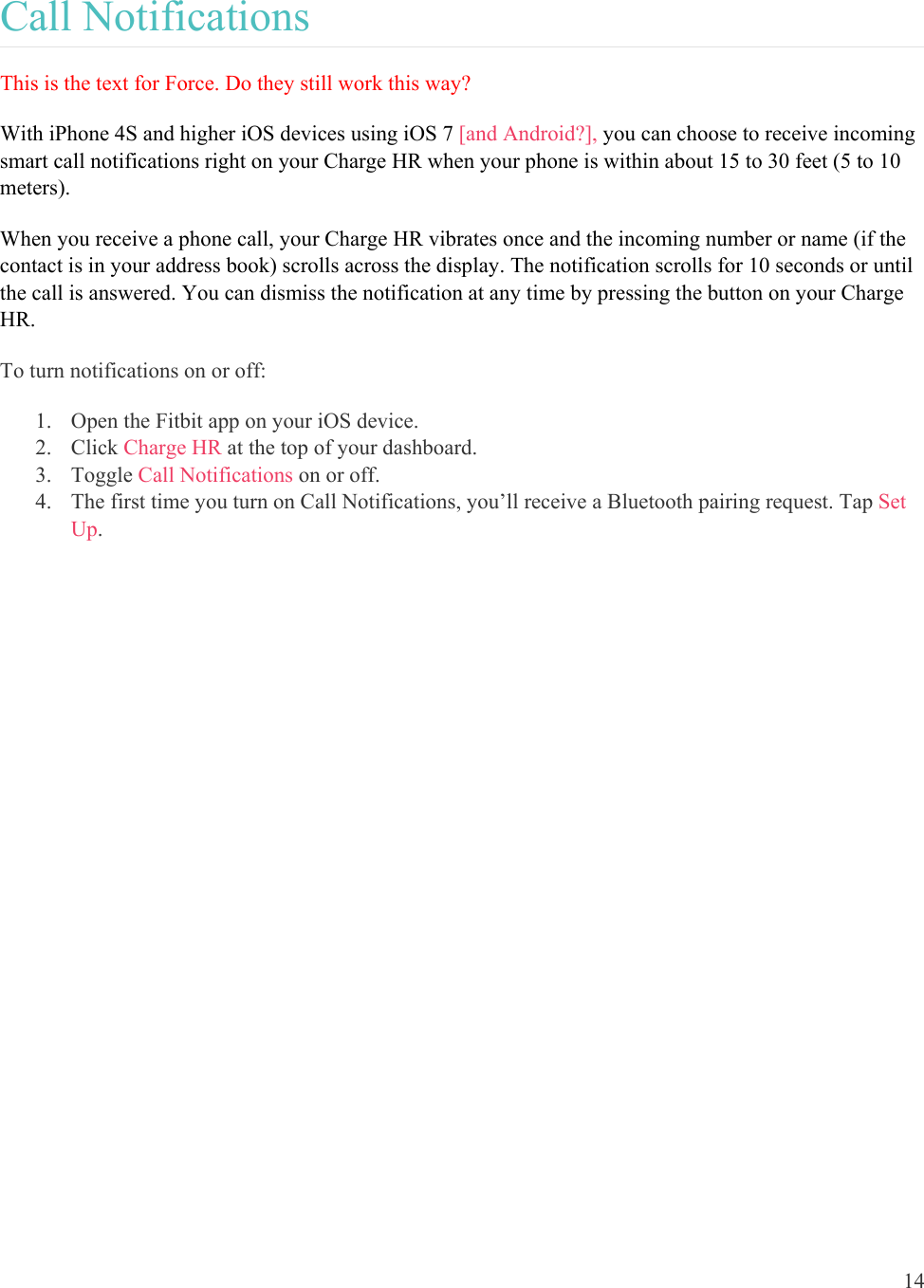 14  Call Notifications This is the text for Force. Do they still work this way? With iPhone 4S and higher iOS devices using iOS 7 [and Android?], you can choose to receive incoming smart call notifications right on your Charge HR when your phone is within about 15 to 30 feet (5 to 10 meters).   When you receive a phone call, your Charge HR vibrates once and the incoming number or name (if the contact is in your address book) scrolls across the display. The notification scrolls for 10 seconds or until the call is answered. You can dismiss the notification at any time by pressing the button on your Charge HR.  To turn notifications on or off: 1. Open the Fitbit app on your iOS device. 2. Click Charge HR at the top of your dashboard. 3. Toggle Call Notifications on or off.  4. The first time you turn on Call Notifications, you’ll receive a Bluetooth pairing request. Tap Set Up.  