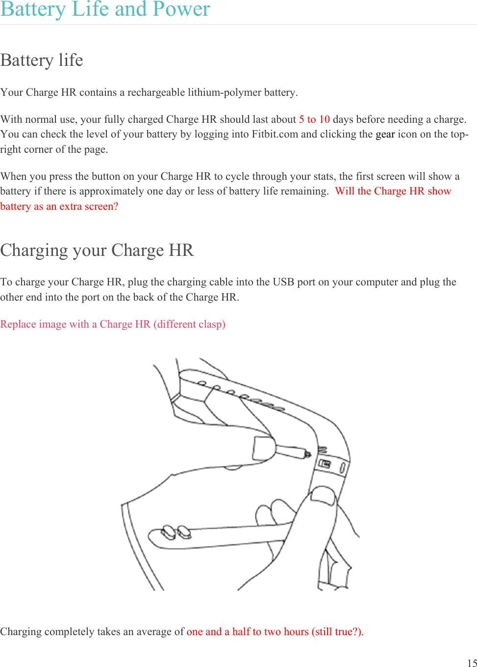 15  Battery Life and Power Battery life Your Charge HR contains a rechargeable lithium-polymer battery.  With normal use, your fully charged Charge HR should last about 5 to 10 days before needing a charge. You can check the level of your battery by logging into Fitbit.com and clicking the gear icon on the top-right corner of the page.  When you press the button on your Charge HR to cycle through your stats, the first screen will show a battery if there is approximately one day or less of battery life remaining.  Will the Charge HR show battery as an extra screen? Charging your Charge HR To charge your Charge HR, plug the charging cable into the USB port on your computer and plug the other end into the port on the back of the Charge HR.  Replace image with a Charge HR (different clasp)  Charging completely takes an average of one and a half to two hours (still true?).   