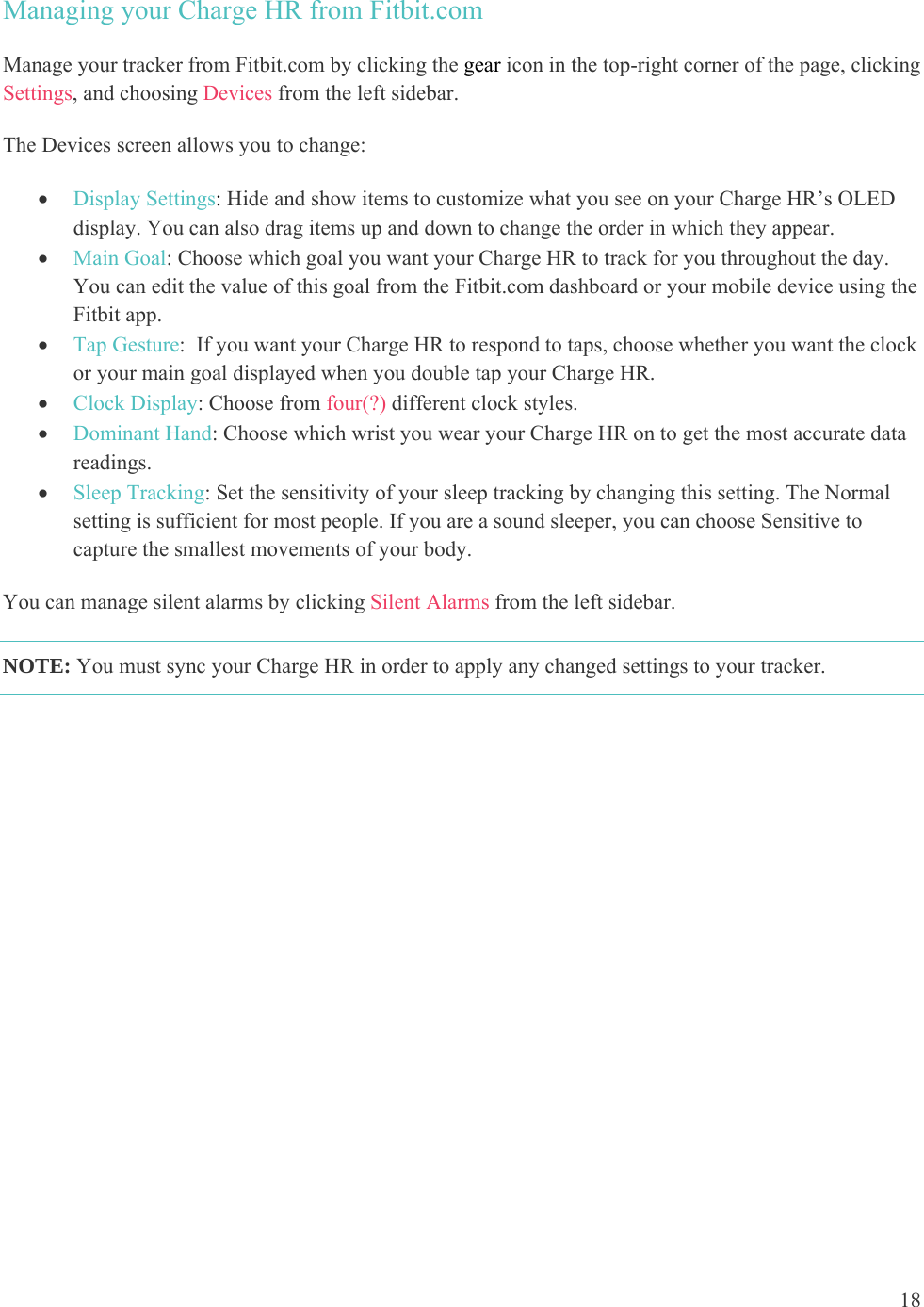 18  Managing your Charge HR from Fitbit.com Manage your tracker from Fitbit.com by clicking the gear icon in the top-right corner of the page, clicking Settings, and choosing Devices from the left sidebar.  The Devices screen allows you to change:   Display Settings: Hide and show items to customize what you see on your Charge HR’s OLED display. You can also drag items up and down to change the order in which they appear.   Main Goal: Choose which goal you want your Charge HR to track for you throughout the day. You can edit the value of this goal from the Fitbit.com dashboard or your mobile device using the Fitbit app.   Tap Gesture:  If you want your Charge HR to respond to taps, choose whether you want the clock or your main goal displayed when you double tap your Charge HR.   Clock Display: Choose from four(?) different clock styles.  Dominant Hand: Choose which wrist you wear your Charge HR on to get the most accurate data readings.   Sleep Tracking: Set the sensitivity of your sleep tracking by changing this setting. The Normal setting is sufficient for most people. If you are a sound sleeper, you can choose Sensitive to capture the smallest movements of your body. You can manage silent alarms by clicking Silent Alarms from the left sidebar.  NOTE: You must sync your Charge HR in order to apply any changed settings to your tracker.  