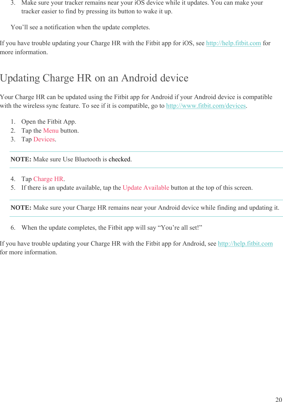 20  3. Make sure your tracker remains near your iOS device while it updates. You can make your tracker easier to find by pressing its button to wake it up.  You’ll see a notification when the update completes.  If you have trouble updating your Charge HR with the Fitbit app for iOS, see http://help.fitbit.com for more information.  Updating Charge HR on an Android device Your Charge HR can be updated using the Fitbit app for Android if your Android device is compatible with the wireless sync feature. To see if it is compatible, go to http://www.fitbit.com/devices.  1. Open the Fitbit App.  2. Tap the Menu button. 3. Tap Devices. NOTE: Make sure Use Bluetooth is checked. 4. Tap Charge HR. 5. If there is an update available, tap the Update Available button at the top of this screen. NOTE: Make sure your Charge HR remains near your Android device while finding and updating it.  6. When the update completes, the Fitbit app will say “You’re all set!” If you have trouble updating your Charge HR with the Fitbit app for Android, see http://help.fitbit.com for more information.  