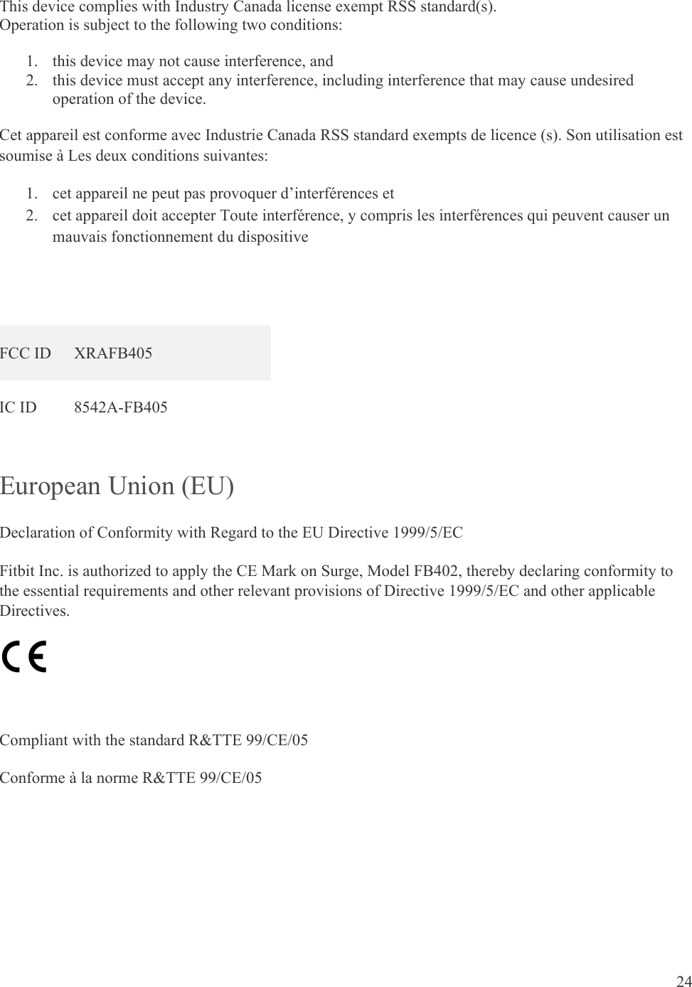 24  This device complies with Industry Canada license exempt RSS standard(s).  Operation is subject to the following two conditions:  1. this device may not cause interference, and 2. this device must accept any interference, including interference that may cause undesired operation of the device. Cet appareil est conforme avec Industrie Canada RSS standard exempts de licence (s). Son utilisation est soumise à Les deux conditions suivantes:   1. cet appareil ne peut pas provoquer d’interférences et  2. cet appareil doit accepter Toute interférence, y compris les interférences qui peuvent causer un mauvais fonctionnement du dispositive   FCC ID  XRAFB405 IC ID  8542A-FB405 European Union (EU)  Declaration of Conformity with Regard to the EU Directive 1999/5/EC Fitbit Inc. is authorized to apply the CE Mark on Surge, Model FB402, thereby declaring conformity to the essential requirements and other relevant provisions of Directive 1999/5/EC and other applicable Directives.   Compliant with the standard R&amp;TTE 99/CE/05 Conforme à la norme R&amp;TTE 99/CE/05    