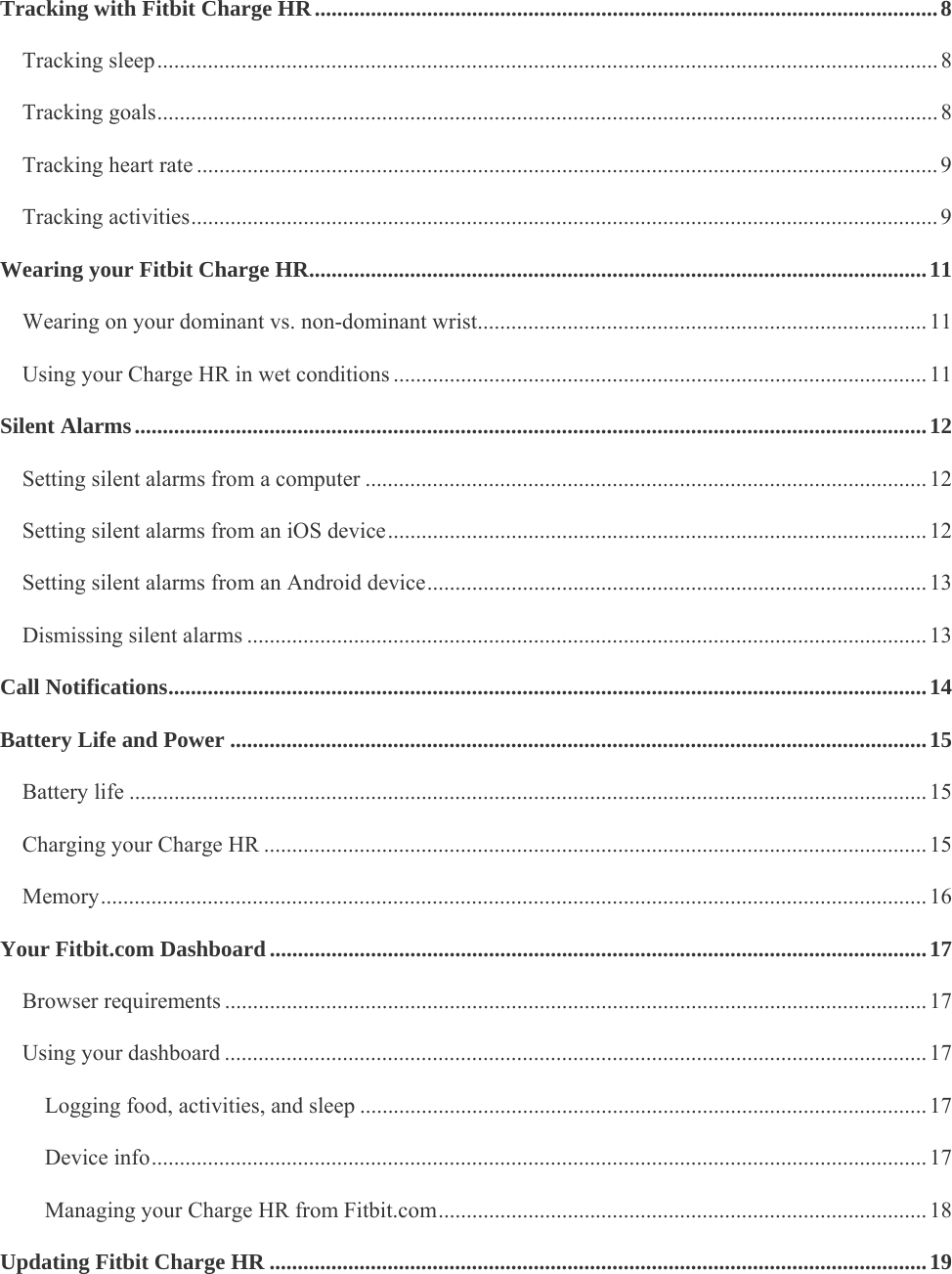    Tracking with Fitbit Charge HR ............................................................................................................... 8Tracking sleep ........................................................................................................................................... 8Tracking goals ........................................................................................................................................... 8Tracking heart rate .................................................................................................................................... 9Tracking activities ..................................................................................................................................... 9Wearing your Fitbit Charge HR .............................................................................................................. 11Wearing on your dominant vs. non-dominant wrist ................................................................................ 11Using your Charge HR in wet conditions ............................................................................................... 11Silent Alarms ............................................................................................................................................. 12Setting silent alarms from a computer .................................................................................................... 12Setting silent alarms from an iOS device ................................................................................................ 12Setting silent alarms from an Android device ......................................................................................... 13Dismissing silent alarms ......................................................................................................................... 13Call Notifications ....................................................................................................................................... 14Battery Life and Power ............................................................................................................................ 15Battery life .............................................................................................................................................. 15Charging your Charge HR ...................................................................................................................... 15Memory ................................................................................................................................................... 16Your Fitbit.com Dashboard ..................................................................................................................... 17Browser requirements ............................................................................................................................. 17Using your dashboard ............................................................................................................................. 17Logging food, activities, and sleep ..................................................................................................... 17Device info .......................................................................................................................................... 17Managing your Charge HR from Fitbit.com ....................................................................................... 18Updating Fitbit Charge HR ..................................................................................................................... 19