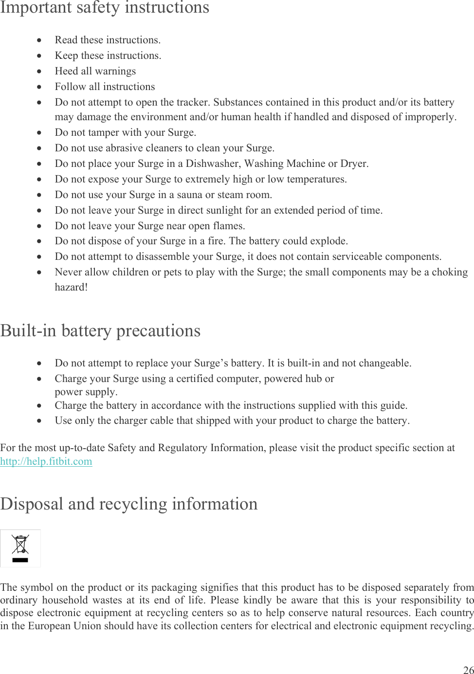 26  Important safety instructions  Read these instructions.  Keep these instructions.  Heed all warnings  Follow all instructions  Do not attempt to open the tracker. Substances contained in this product and/or its battery may damage the environment and/or human health if handled and disposed of improperly.  Do not tamper with your Surge.   Do not use abrasive cleaners to clean your Surge.  Do not place your Surge in a Dishwasher, Washing Machine or Dryer.  Do not expose your Surge to extremely high or low temperatures.  Do not use your Surge in a sauna or steam room.  Do not leave your Surge in direct sunlight for an extended period of time.  Do not leave your Surge near open flames.  Do not dispose of your Surge in a fire. The battery could explode.  Do not attempt to disassemble your Surge, it does not contain serviceable components.  Never allow children or pets to play with the Surge; the small components may be a choking hazard! Built-in battery precautions  Do not attempt to replace your Surge’s battery. It is built-in and not changeable.  Charge your Surge using a certified computer, powered hub or  power supply.  Charge the battery in accordance with the instructions supplied with this guide.  Use only the charger cable that shipped with your product to charge the battery. For the most up-to-date Safety and Regulatory Information, please visit the product specific section at http://help.fitbit.com  Disposal and recycling information  The symbol on the product or its packaging signifies that this product has to be disposed separately from ordinary household wastes at its end of life. Please kindly be aware that this is your responsibility to dispose electronic equipment at recycling centers so as to help conserve natural resources. Each country in the European Union should have its collection centers for electrical and electronic equipment recycling. 