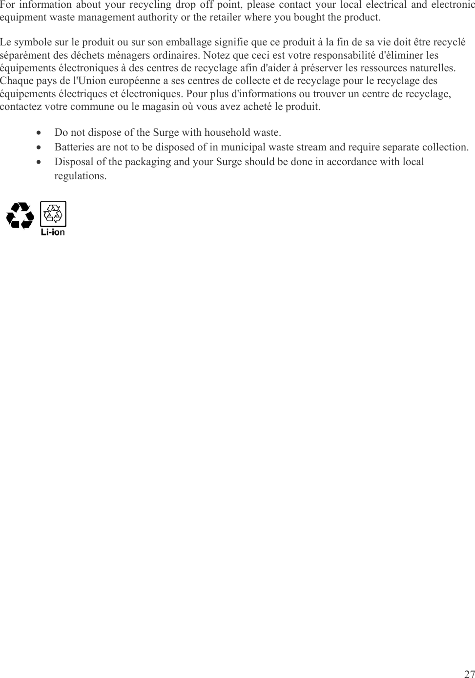 27  For information about your recycling drop off point, please contact your local electrical and electronic equipment waste management authority or the retailer where you bought the product. Le symbole sur le produit ou sur son emballage signifie que ce produit à la fin de sa vie doit être recyclé séparément des déchets ménagers ordinaires. Notez que ceci est votre responsabilité d&apos;éliminer les équipements électroniques à des centres de recyclage afin d&apos;aider à préserver les ressources naturelles. Chaque pays de l&apos;Union européenne a ses centres de collecte et de recyclage pour le recyclage des équipements électriques et électroniques. Pour plus d&apos;informations ou trouver un centre de recyclage, contactez votre commune ou le magasin où vous avez acheté le produit.  Do not dispose of the Surge with household waste.  Batteries are not to be disposed of in municipal waste stream and require separate collection.  Disposal of the packaging and your Surge should be done in accordance with local regulations.                  