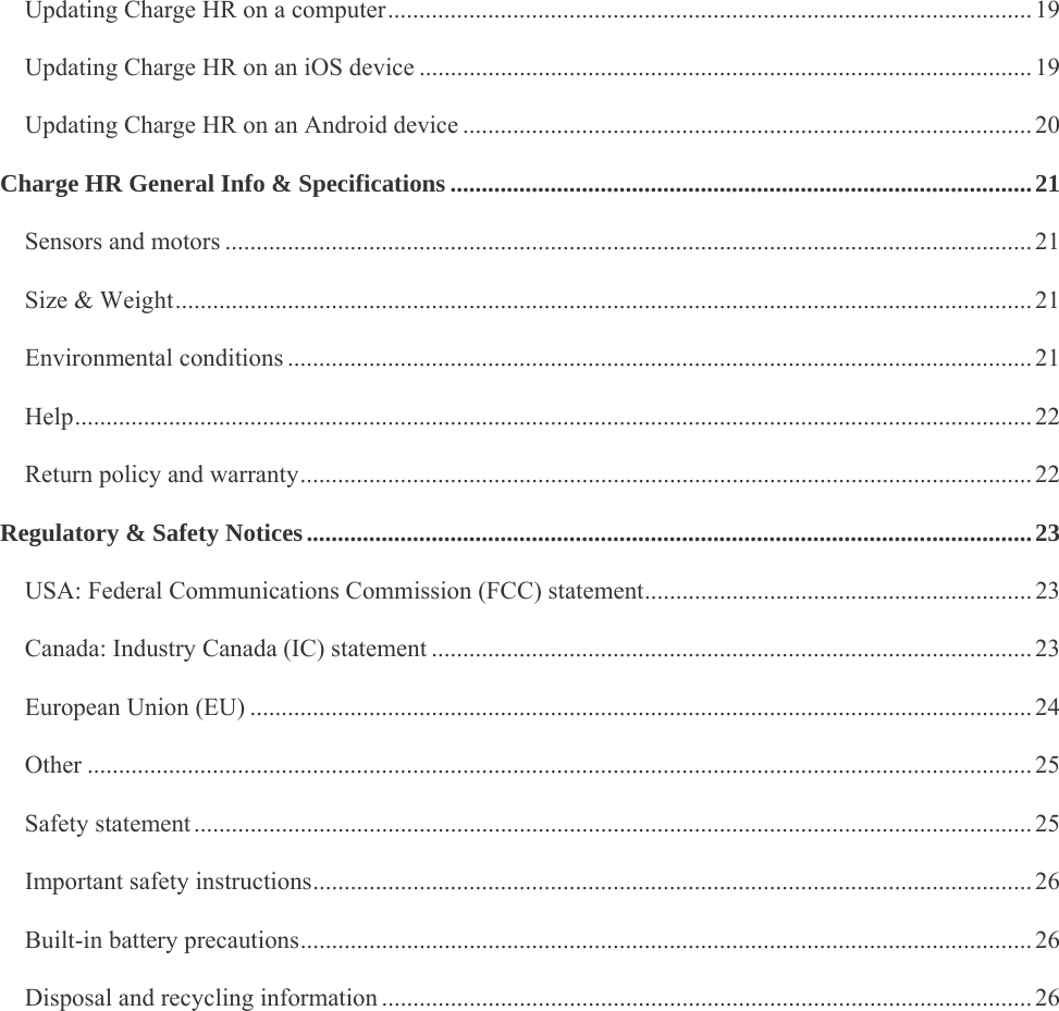    Updating Charge HR on a computer ....................................................................................................... 19Updating Charge HR on an iOS device .................................................................................................. 19Updating Charge HR on an Android device ........................................................................................... 20Charge HR General Info &amp; Specifications ............................................................................................. 21Sensors and motors ................................................................................................................................. 21Size &amp; Weight ......................................................................................................................................... 21Environmental conditions ....................................................................................................................... 21Help ......................................................................................................................................................... 22Return policy and warranty ..................................................................................................................... 22Regulatory &amp; Safety Notices .................................................................................................................... 23USA: Federal Communications Commission (FCC) statement .............................................................. 23Canada: Industry Canada (IC) statement ................................................................................................ 23European Union (EU) ............................................................................................................................. 24Other ....................................................................................................................................................... 25Safety statement ...................................................................................................................................... 25Important safety instructions ................................................................................................................... 26Built-in battery precautions ..................................................................................................................... 26Disposal and recycling information ........................................................................................................ 26 