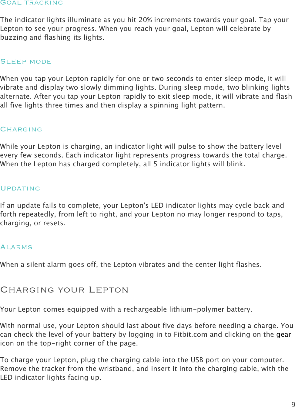 9   Goal tracking The indicator lights illuminate as you hit 20% increments towards your goal. Tap your Lepton to see your progress. When you reach your goal, Lepton will celebrate by buzzing and flashing its lights. Sleep mode When you tap your Lepton rapidly for one or two seconds to enter sleep mode, it will vibrate and display two slowly dimming lights. During sleep mode, two blinking lights alternate. After you tap your Lepton rapidly to exit sleep mode, it will vibrate and flash all five lights three times and then display a spinning light pattern. Charging While your Lepton is charging, an indicator light will pulse to show the battery level every few seconds. Each indicator light represents progress towards the total charge. When the Lepton has charged completely, all 5 indicator lights will blink. Updating If an update fails to complete, your Lepton&apos;s LED indicator lights may cycle back and forth repeatedly, from left to right, and your Lepton no may longer respond to taps, charging, or resets. Alarms When a silent alarm goes off, the Lepton vibrates and the center light flashes. Charging your Lepton Your Lepton comes equipped with a rechargeable lithium-polymer battery.  With normal use, your Lepton should last about five days before needing a charge. You can check the level of your battery by logging in to Fitbit.com and clicking on the gear icon on the top-right corner of the page.  To charge your Lepton, plug the charging cable into the USB port on your computer. Remove the tracker from the wristband, and insert it into the charging cable, with the  LED indicator lights facing up.  