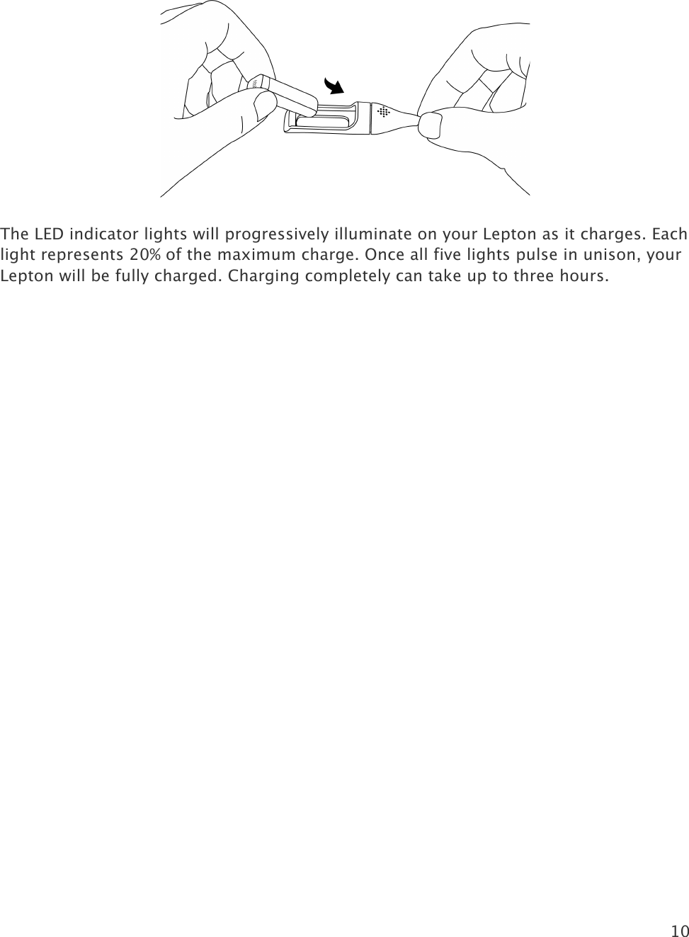 10    The LED indicator lights will progressively illuminate on your Lepton as it charges. Each light represents 20% of the maximum charge. Once all five lights pulse in unison, your Lepton will be fully charged. Charging completely can take up to three hours.   