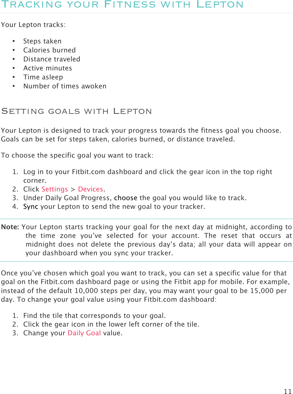 11   Tracking your Fitness with Lepton Your Lepton tracks:  • Steps taken • Calories burned • Distance traveled • Active minutes • Time asleep • Number of times awoken Setting goals with Lepton Your Lepton is designed to track your progress towards the fitness goal you choose. Goals can be set for steps taken, calories burned, or distance traveled.  To choose the specific goal you want to track:  1. Log in to your Fitbit.com dashboard and click the gear icon in the top right corner.  2. Click Settings &gt; Devices.  3. Under Daily Goal Progress, choose the goal you would like to track.  4. Sync your Lepton to send the new goal to your tracker.  Note: Your Lepton starts tracking your goal for the next day at midnight, according to the  time  zone  you’ve  selected  for  your  account. The  reset  that  occurs  at midnight does not delete the previous day’s data; all your data will appear on your dashboard when you sync your tracker. Once you’ve chosen which goal you want to track, you can set a specific value for that goal on the Fitbit.com dashboard page or using the Fitbit app for mobile. For example, instead of the default 10,000 steps per day, you may want your goal to be 15,000 per day. To change your goal value using your Fitbit.com dashboard: 1. Find the tile that corresponds to your goal. 2. Click the gear icon in the lower left corner of the tile. 3. Change your Daily Goal value.     